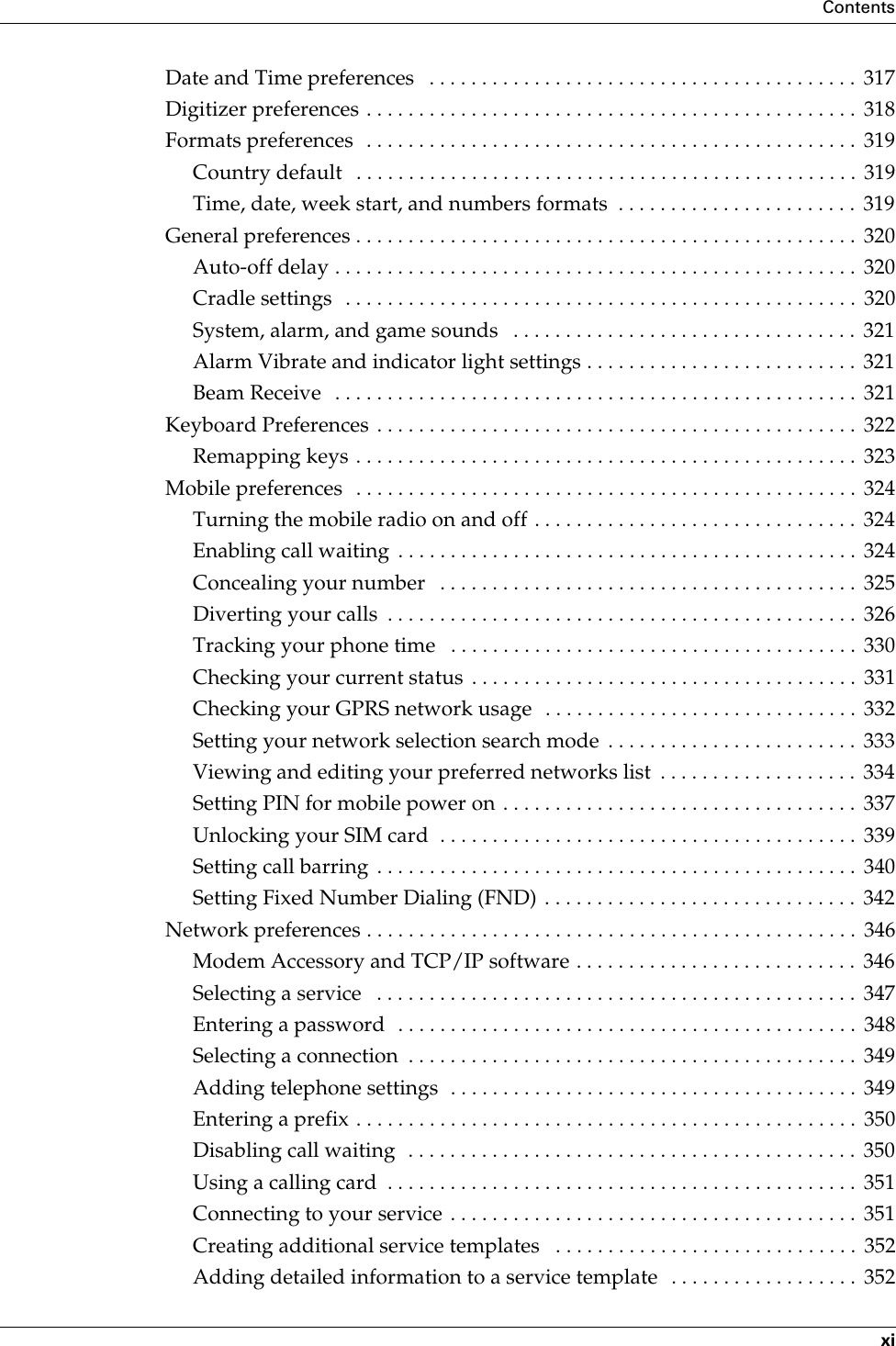 ContentsxiDate and Time preferences   . . . . . . . . . . . . . . . . . . . . . . . . . . . . . . . . . . . . . . . . .  317Digitizer preferences . . . . . . . . . . . . . . . . . . . . . . . . . . . . . . . . . . . . . . . . . . . . . . .  318Formats preferences  . . . . . . . . . . . . . . . . . . . . . . . . . . . . . . . . . . . . . . . . . . . . . . .  319Country default   . . . . . . . . . . . . . . . . . . . . . . . . . . . . . . . . . . . . . . . . . . . . . . . . 319Time, date, week start, and numbers formats  . . . . . . . . . . . . . . . . . . . . . . .  319General preferences . . . . . . . . . . . . . . . . . . . . . . . . . . . . . . . . . . . . . . . . . . . . . . . .  320Auto-off delay . . . . . . . . . . . . . . . . . . . . . . . . . . . . . . . . . . . . . . . . . . . . . . . . . .  320Cradle settings  . . . . . . . . . . . . . . . . . . . . . . . . . . . . . . . . . . . . . . . . . . . . . . . . .  320System, alarm, and game sounds   . . . . . . . . . . . . . . . . . . . . . . . . . . . . . . . . .  321Alarm Vibrate and indicator light settings . . . . . . . . . . . . . . . . . . . . . . . . . .  321Beam Receive   . . . . . . . . . . . . . . . . . . . . . . . . . . . . . . . . . . . . . . . . . . . . . . . . . .  321Keyboard Preferences . . . . . . . . . . . . . . . . . . . . . . . . . . . . . . . . . . . . . . . . . . . . . .  322Remapping keys . . . . . . . . . . . . . . . . . . . . . . . . . . . . . . . . . . . . . . . . . . . . . . . .  323Mobile preferences  . . . . . . . . . . . . . . . . . . . . . . . . . . . . . . . . . . . . . . . . . . . . . . . .  324Turning the mobile radio on and off . . . . . . . . . . . . . . . . . . . . . . . . . . . . . . .  324Enabling call waiting  . . . . . . . . . . . . . . . . . . . . . . . . . . . . . . . . . . . . . . . . . . . .  324Concealing your number   . . . . . . . . . . . . . . . . . . . . . . . . . . . . . . . . . . . . . . . .  325Diverting your calls  . . . . . . . . . . . . . . . . . . . . . . . . . . . . . . . . . . . . . . . . . . . . .  326Tracking your phone time   . . . . . . . . . . . . . . . . . . . . . . . . . . . . . . . . . . . . . . .  330Checking your current status  . . . . . . . . . . . . . . . . . . . . . . . . . . . . . . . . . . . . .  331Checking your GPRS network usage   . . . . . . . . . . . . . . . . . . . . . . . . . . . . . .  332Setting your network selection search mode  . . . . . . . . . . . . . . . . . . . . . . . .  333Viewing and editing your preferred networks list  . . . . . . . . . . . . . . . . . . .  334Setting PIN for mobile power on . . . . . . . . . . . . . . . . . . . . . . . . . . . . . . . . . .  337Unlocking your SIM card  . . . . . . . . . . . . . . . . . . . . . . . . . . . . . . . . . . . . . . . .  339Setting call barring . . . . . . . . . . . . . . . . . . . . . . . . . . . . . . . . . . . . . . . . . . . . . .  340Setting Fixed Number Dialing (FND) . . . . . . . . . . . . . . . . . . . . . . . . . . . . . .  342Network preferences . . . . . . . . . . . . . . . . . . . . . . . . . . . . . . . . . . . . . . . . . . . . . . .  346Modem Accessory and TCP/IP software . . . . . . . . . . . . . . . . . . . . . . . . . . .  346Selecting a service   . . . . . . . . . . . . . . . . . . . . . . . . . . . . . . . . . . . . . . . . . . . . . .  347Entering a password  . . . . . . . . . . . . . . . . . . . . . . . . . . . . . . . . . . . . . . . . . . . .  348Selecting a connection  . . . . . . . . . . . . . . . . . . . . . . . . . . . . . . . . . . . . . . . . . . .  349Adding telephone settings  . . . . . . . . . . . . . . . . . . . . . . . . . . . . . . . . . . . . . . . 349Entering a prefix . . . . . . . . . . . . . . . . . . . . . . . . . . . . . . . . . . . . . . . . . . . . . . . .  350Disabling call waiting  . . . . . . . . . . . . . . . . . . . . . . . . . . . . . . . . . . . . . . . . . . .  350Using a calling card  . . . . . . . . . . . . . . . . . . . . . . . . . . . . . . . . . . . . . . . . . . . . .  351Connecting to your service . . . . . . . . . . . . . . . . . . . . . . . . . . . . . . . . . . . . . . .  351Creating additional service templates   . . . . . . . . . . . . . . . . . . . . . . . . . . . . .  352Adding detailed information to a service template   . . . . . . . . . . . . . . . . . .  352Palm, Inc. Confidential