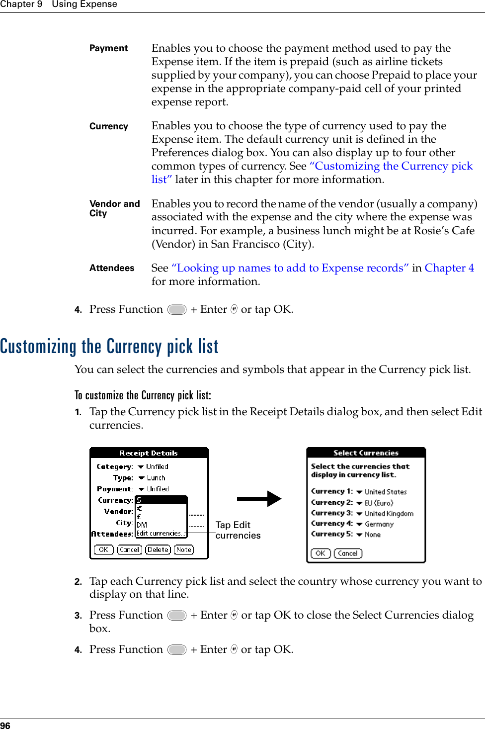 Chapter 9 Using Expense964. Press Function   + Enter   or tap OK.Customizing the Currency pick listYou can select the currencies and symbols that appear in the Currency pick list.To customize the Currency pick list:1. Tap the Currency pick list in the Receipt Details dialog box, and then select Edit currencies.2. Tap each Currency pick list and select the country whose currency you want to display on that line.3. Press Function   + Enter   or tap OK to close the Select Currencies dialog box.4. Press Function   + Enter   or tap OK.Payment Enables you to choose the payment method used to pay the Expense item. If the item is prepaid (such as airline tickets supplied by your company), you can choose Prepaid to place your expense in the appropriate company-paid cell of your printed expense report.Currency Enables you to choose the type of currency used to pay the Expense item. The default currency unit is defined in the Preferences dialog box. You can also display up to four other common types of currency. See “Customizing the Currency pick list” later in this chapter for more information.Vendor and City Enables you to record the name of the vendor (usually a company) associated with the expense and the city where the expense was incurred. For example, a business lunch might be at Rosie’s Cafe (Vendor) in San Francisco (City).Attendees See “Looking up names to add to Expense records” in Chapter 4 for more information.Tap Edit currenciesPalm, Inc. Confidential