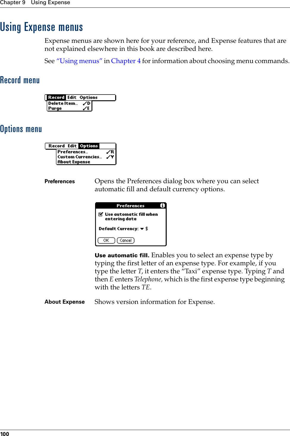 Chapter 9 Using Expense100Using Expense menusExpense menus are shown here for your reference, and Expense features that are not explained elsewhere in this book are described here.See “Using menus” in Chapter 4 for information about choosing menu commands.Record menuOptions menuPreferences Opens the Preferences dialog box where you can select automatic fill and default currency options.Use automatic fill. Enables you to select an expense type by typing the first letter of an expense type. For example, if you type the letter T, it enters the “Taxi” expense type. Typing T and then E enters Te l e ph o n e ,   which is the first expense type beginning with the letters TE. About Expense Shows version information for Expense.Palm, Inc. Confidential