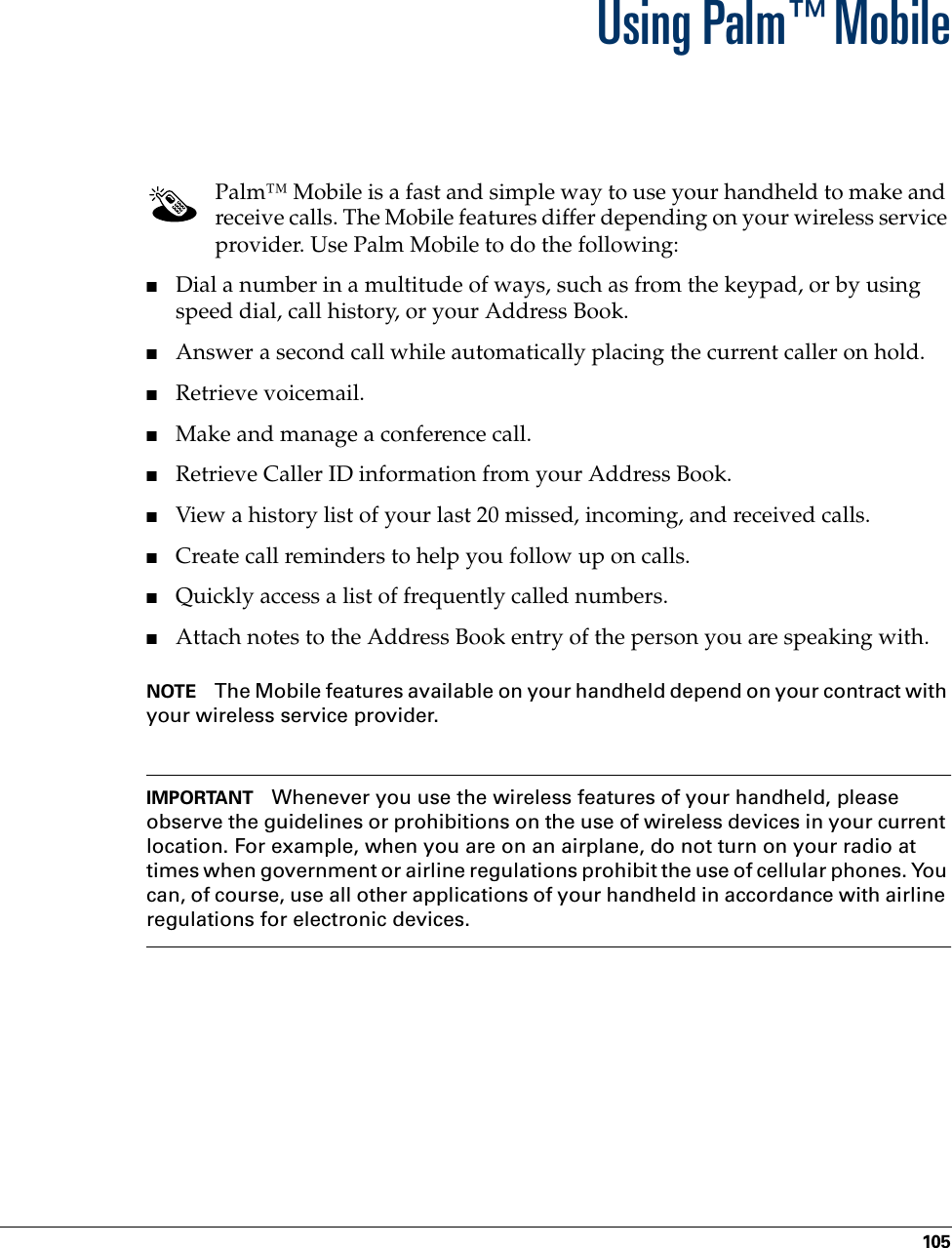 105CHAPTER 11Using Palm™ MobilePalm™ Mobile is a fast and simple way to use your handheld to make and receive calls. The Mobile features differ depending on your wireless service provider. Use Palm Mobile to do the following:■Dial a number in a multitude of ways, such as from the keypad, or by using speed dial, call history, or your Address Book.■Answer a second call while automatically placing the current caller on hold.■Retrieve voicemail.■Make and manage a conference call.■Retrieve Caller ID information from your Address Book.■View a history list of your last 20 missed, incoming, and received calls.■Create call reminders to help you follow up on calls. ■Quickly access a list of frequently called numbers.■Attach notes to the Address Book entry of the person you are speaking with.NOTE The Mobile features available on your handheld depend on your contract with your wireless service provider.IMPORTANT Whenever you use the wireless features of your handheld, please observe the guidelines or prohibitions on the use of wireless devices in your current location. For example, when you are on an airplane, do not turn on your radio at times when government or airline regulations prohibit the use of cellular phones. You can, of course, use all other applications of your handheld in accordance with airline regulations for electronic devices.Palm, Inc. Confidential