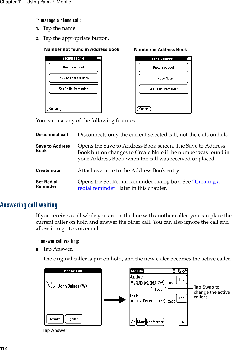 Chapter 11 Using Palm™ Mobile11 2To manage a phone call:1. Tap th e name.2. Tap the appropriate button.You can use any of the following features:Answering call waitingIf you receive a call while you are on the line with another caller, you can place the current caller on hold and answer the other call. You can also ignore the call and allow it to go to voicemail.To answer call waiting:■Tap Answer.The original caller is put on hold, and the new caller becomes the active caller.Disconnect call Disconnects only the current selected call, not the calls on hold.Save to Address Book Opens the Save to Address Book screen. The Save to Address Book button changes to Create Note if the number was found in your Address Book when the call was received or placed.Create note Attaches a note to the Address Book entry. Set Redial Reminder Opens the Set Redial Reminder dialog box. See “Creating a redial reminder” later in this chapter.Number not found in Address Book Number in Address BookTa p  A n sw e rTap Swap to change the active callersPalm, Inc. Confidential