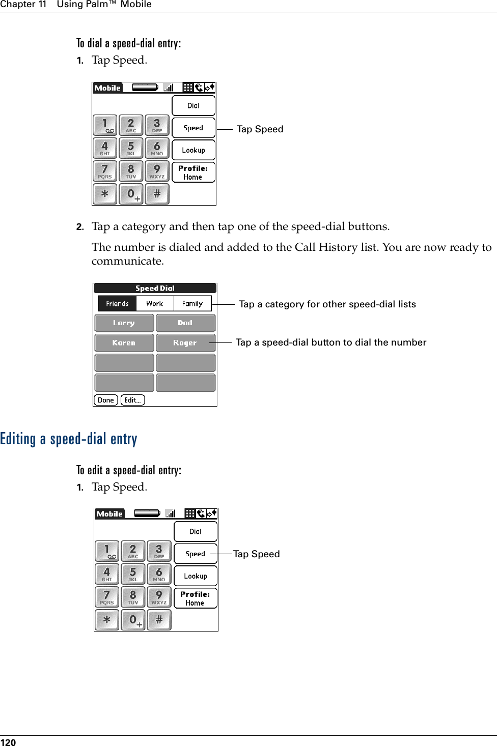 Chapter 11 Using Palm™ Mobile120To dial a speed-dial entry:1. Tap Speed.2. Tap a category and then tap one of the speed-dial buttons.The number is dialed and added to the Call History list. You are now ready to communicate.Editing a speed-dial entryTo edit a speed-dial entry:1. Tap Speed.Tap SpeedTap a speed-dial button to dial the numberTap a category for other speed-dial listsTap SpeedPalm, Inc. Confidential