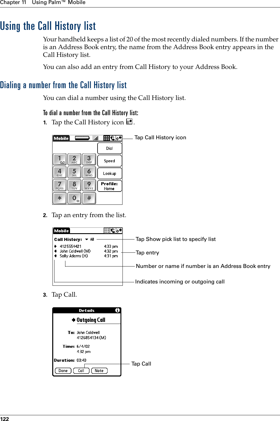 Chapter 11 Using Palm™ Mobile122Using the Call History listYour  handheld keeps a list of 20 of the most recently dialed numbers. If the number is an Address Book entry, the name from the Address Book entry appears in the Call History list.You can also add an entry from Call History to your Address Book.Dialing a number from the Call History listYou can dial a number using the Call History list. To dial a number from the Call History list:1. Tap the Call History icon  .2. Tap an entry from the list.3. Tap Call.Tap Call History iconNumber or name if number is an Address Book entryTap entryTap Show pick list to specify listIndicates incoming or outgoing callTap CallPalm, Inc. Confidential