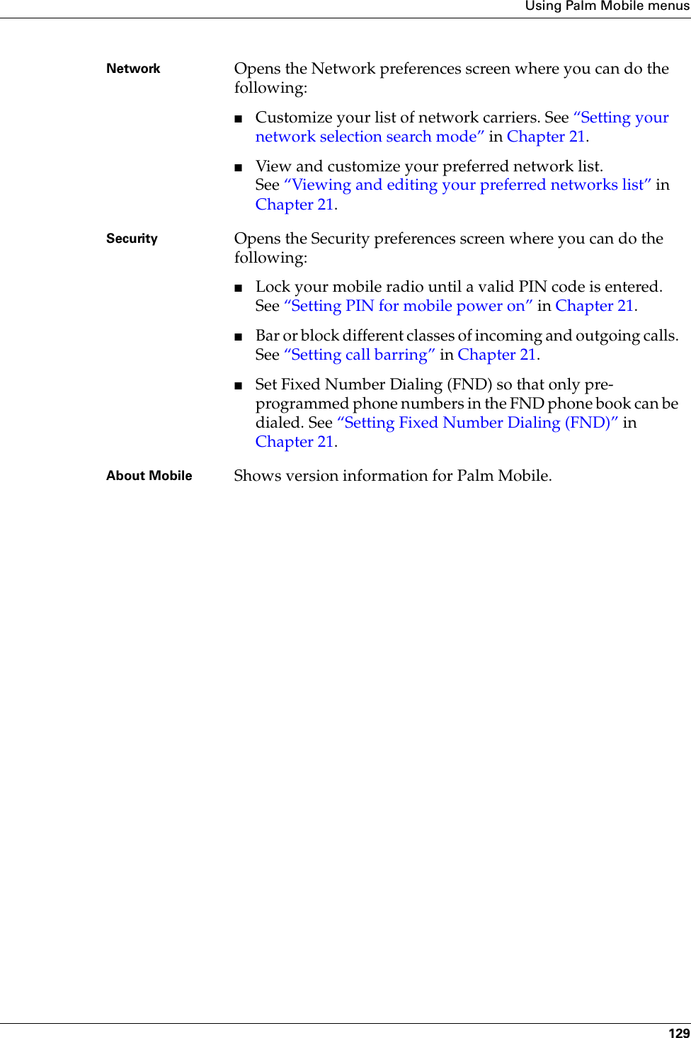 Using Palm Mobile menus129Network Opens the Network preferences screen where you can do the following:■Customize your list of network carriers. See “Setting your network selection search mode” in Chapter 21.■View and customize your preferred network list. See “Viewing and editing your preferred networks list” in Chapter 21.Security Opens the Security preferences screen where you can do the following:■Lock your mobile radio until a valid PIN code is entered. See “Setting PIN for mobile power on” in Chapter 21.■Bar or block different classes of incoming and outgoing calls. See “Setting call barring” in Chapter 21.■Set Fixed Number Dialing (FND) so that only pre-programmed phone numbers in the FND phone book can be dialed. See “Setting Fixed Number Dialing (FND)” in Chapter 21.About Mobile Shows version information for Palm Mobile.Palm, Inc. Confidential