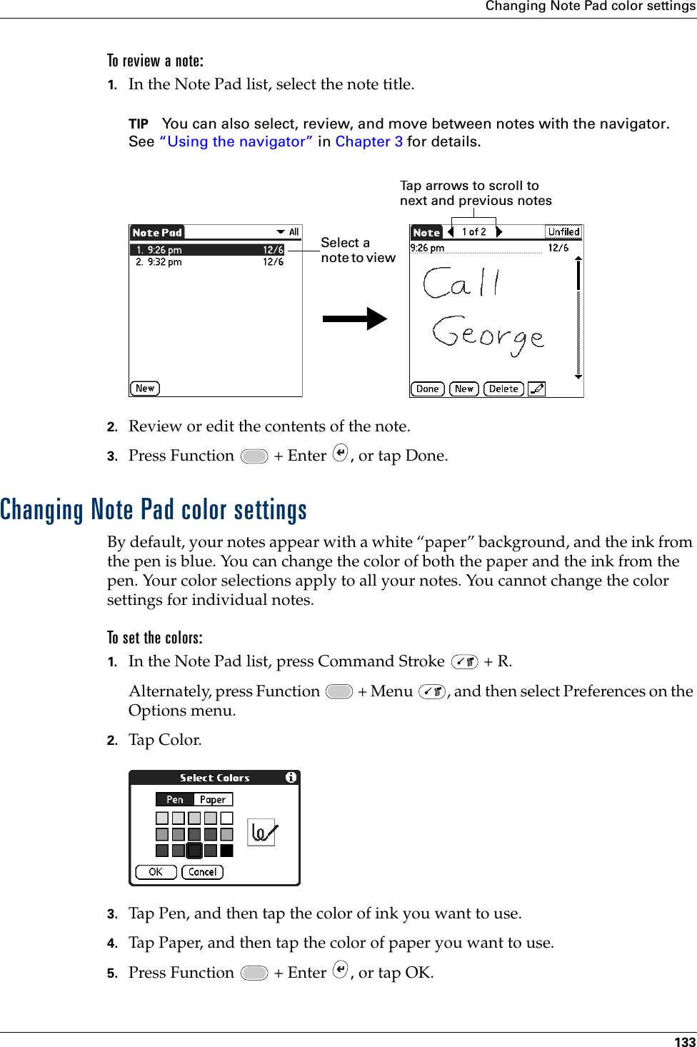 Changing Note Pad color settings133To review a note:1. In the Note Pad list, select the note title.TIP You can also select, review, and move between notes with the navigator. See “Using the navigator” in Chapter 3 for details.2. Review or edit the contents of the note. 3. Press Function   + Enter  , or tap Done.Changing Note Pad color settingsBy default, your notes appear with a white “paper” background, and the ink from the pen is blue. You can change the color of both the paper and the ink from the pen. Your color selections apply to all your notes. You cannot change the color settings for individual notes.To set the colors:1. In the Note Pad list, press Command Stroke   + R.Alternately, press Function   + Menu  , and then select Preferences on the Options menu.2. Tap Co lor.3. Tap Pen, and then tap the color of ink you want to use.4. Tap Paper, and then tap the color of paper you want to use.5. Press Function   + Enter  , or tap OK.Tap arrows to scroll to next and previous notesSelect a note to view Palm, Inc. Confidential
