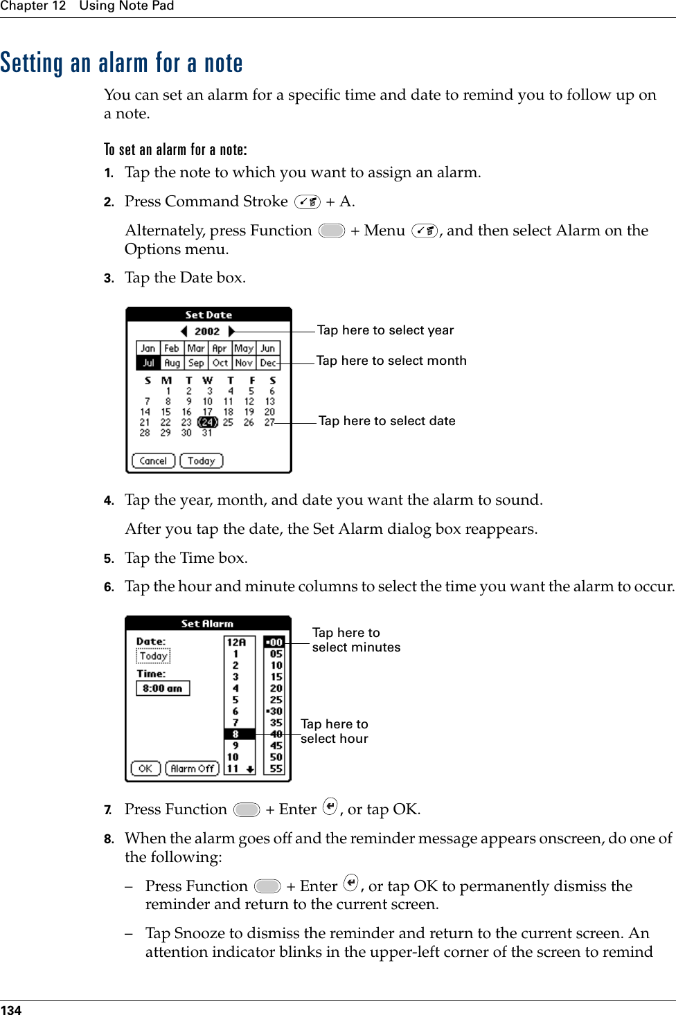 Chapter 12 Using Note Pad134Setting an alarm for a noteYou can set an alarm for a specific time and date to remind you to follow up on anote.To set an alarm for a note:1. Tap the note to which you want to assign an alarm.2. Press Command Stroke   + A.Alternately, press Function   + Menu  , and then select Alarm on the Options menu.3. Tap the Date box.4. Tap the year, month, and date you want the alarm to sound.After you tap the date, the Set Alarm dialog box reappears.5. Tap the Time box.6. Tap the hour and minute columns to select the time you want the alarm to occur.7. Press Function   + Enter  , or tap OK.8. When the alarm goes off and the reminder message appears onscreen, do one of the following:– Press Function   + Enter  , or tap OK to permanently dismiss the reminder and return to the current screen.– Tap Snooze to dismiss the reminder and return to the current screen. An attention indicator blinks in the upper-left corner of the screen to remind Tap here to select monthTap here to select yearTap here to select dateTap here to select minutesTap here to select hourPalm, Inc. Confidential