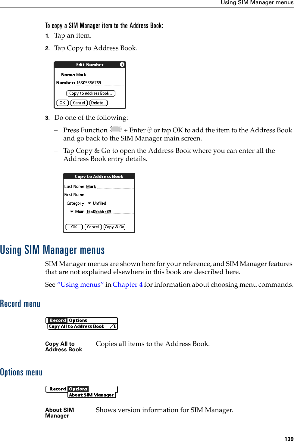 Using SIM Manager menus139To copy a SIM Manager item to the Address Book:1. Tap an item.2. Tap Copy to Address Book.3. Do one of the following:– Press Function   + Enter   or tap OK to add the item to the Address Book and go back to the SIM Manager main screen.– Tap Copy &amp; Go to open the Address Book where you can enter all the Address Book entry details.Using SIM Manager menusSIM Manager menus are shown here for your reference, and SIM Manager features that are not explained elsewhere in this book are described here.See “Using menus” in Chapter 4 for information about choosing menu commands.Record menuOptions menuCopy All to Address Book Copies all items to the Address Book.About SIM Manager Shows version information for SIM Manager.Palm, Inc. Confidential