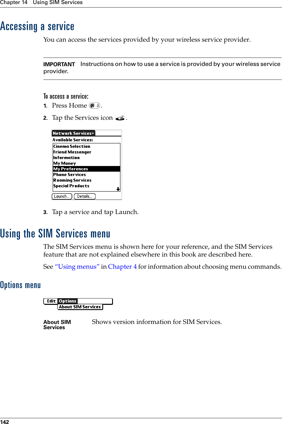 Chapter 14 Using SIM Services142Accessing a serviceYou can access the services provided by your wireless service provider.IMPORTANT Instructions on how to use a service is provided by your wireless service provider.To access a service:1. Press Home  .2. Tap the Services icon  . 3. Tap a service and tap Launch.Using the SIM Services menuThe SIM Services menu is shown here for your reference, and the SIM Services feature that are not explained elsewhere in this book are described here.See “Using menus” in Chapter 4 for information about choosing menu commands.Options menuAbout SIM Services Shows version information for SIM Services.Palm, Inc. Confidential