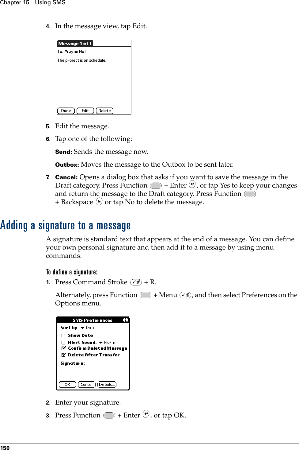 Chapter 15 Using SMS1504. In the message view, tap Edit.5. Edit the message.6. Tap one of the following:Send: Sends the message now.Outbox: Moves the message to the Outbox to be sent later.7. Cancel: Opens a dialog box that asks if you want to save the message in the Draft category. Press Function   + Enter  , or tap Yes to keep your changes and return the message to the Draft category. Press Function   + Backspace   or tap No to delete the message.Adding a signature to a messageA signature is standard text that appears at the end of a message. You can define your own personal signature and then add it to a message by using menu commands. To define a signature:1. Press Command Stroke   + R.Alternately, press Function   + Menu  , and then select Preferences on the Options menu. 2. Enter your signature.3. Press Function   + Enter  , or tap OK.Palm, Inc. Confidential