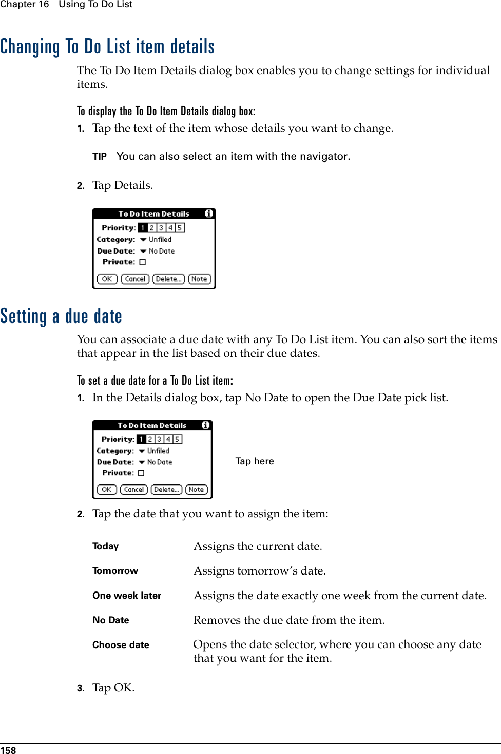 Chapter 16 Using To Do List158Changing To Do List item detailsThe To Do Item Details dialog box enables you to change settings for individual items. To display the To Do Item Details dialog box:1. Tap the text of the item whose details you want to change.TIP You can also select an item with the navigator.2. Tap De tail s.Setting a due dateYou can associate a due date with any To Do List item. You can also sort the items that appear in the list based on their due dates.To set a due date for a To Do List item:1. In the Details dialog box, tap No Date to open the Due Date pick list.2. Tap the date that you want to assign the item:3. Tap OK .Today Assigns the current date.To m o r r o w Assigns tomorrow’s date.One week later Assigns the date exactly one week from the current date.No Date Removes the due date from the item.Choose date Opens the date selector, where you can choose any date that you want for the item.Ta p  h e r ePalm, Inc. Confidential