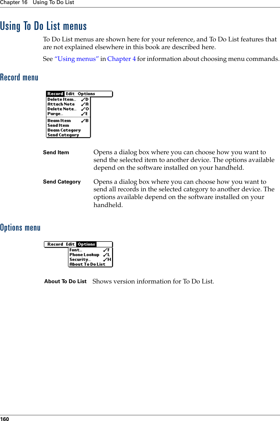 Chapter 16 Using To Do List160Using To Do List menusTo Do List menus are shown here for your reference, and To Do List features that are not explained elsewhere in this book are described here.See “Using menus” in Chapter 4 for information about choosing menu commands.Record menuOptions menuSend Item Opens a dialog box where you can choose how you want to send the selected item to another device. The options available depend on the software installed on your handheld.Send Category Opens a dialog box where you can choose how you want to send all records in the selected category to another device. The options available depend on the software installed on your handheld.About To Do List Shows version information for To Do List. Palm, Inc. Confidential