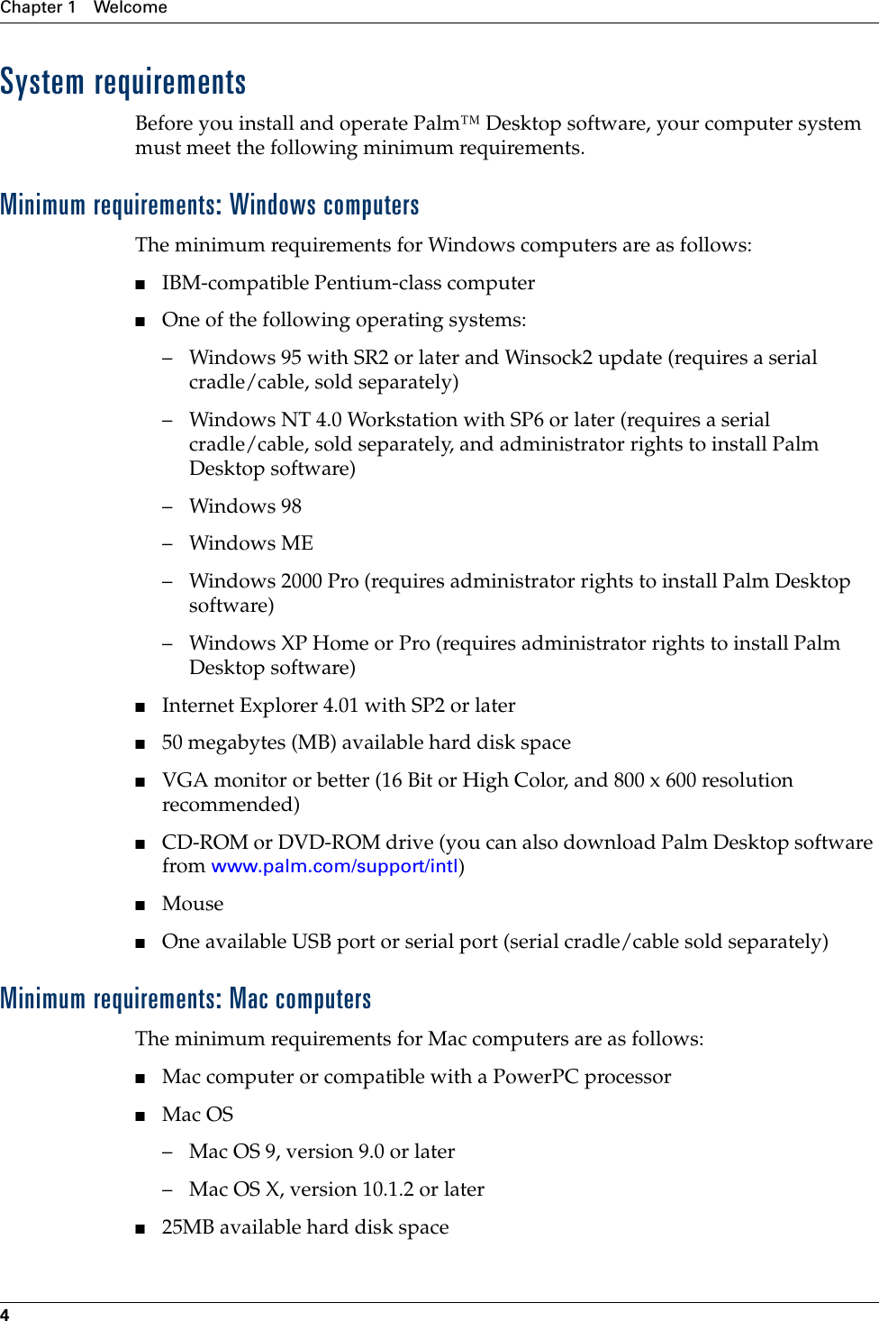 Chapter 1 Welcome4System requirementsBefore you install and operate Palm™ Desktop software, your computer system must meet the following minimum requirements.Minimum requirements: Windows computersThe minimum requirements for Windows computers are as follows:■IBM-compatible Pentium-class computer■One of the following operating systems:– Windows 95 with SR2 or later and Winsock2 update (requires a serial cradle/cable, sold separately)– Windows NT 4.0 Workstation with SP6 or later (requires a serial cradle/cable, sold separately, and administrator rights to install Palm Desktop software)–Windows 98–Windows ME– Windows 2000 Pro (requires administrator rights to install Palm Desktop software) – Windows XP Home or Pro (requires administrator rights to install Palm Desktop software)■Internet Explorer 4.01 with SP2 or later■50 megabytes (MB) available hard disk space■VGA monitor or better (16 Bit or High Color, and 800 x 600 resolution recommended)■CD-ROM or DVD-ROM drive (you can also download Palm Desktop software from www.palm.com/support/intl)■Mouse■One available USB port or serial port (serial cradle/cable sold separately)Minimum requirements: Mac computersThe minimum requirements for Mac computers are as follows:■Mac computer or compatible with a PowerPC processor■Mac OS– Mac OS 9, version 9.0 or later – Mac OS X, version 10.1.2 or later■25MB available hard disk spacePalm, Inc. Confidential