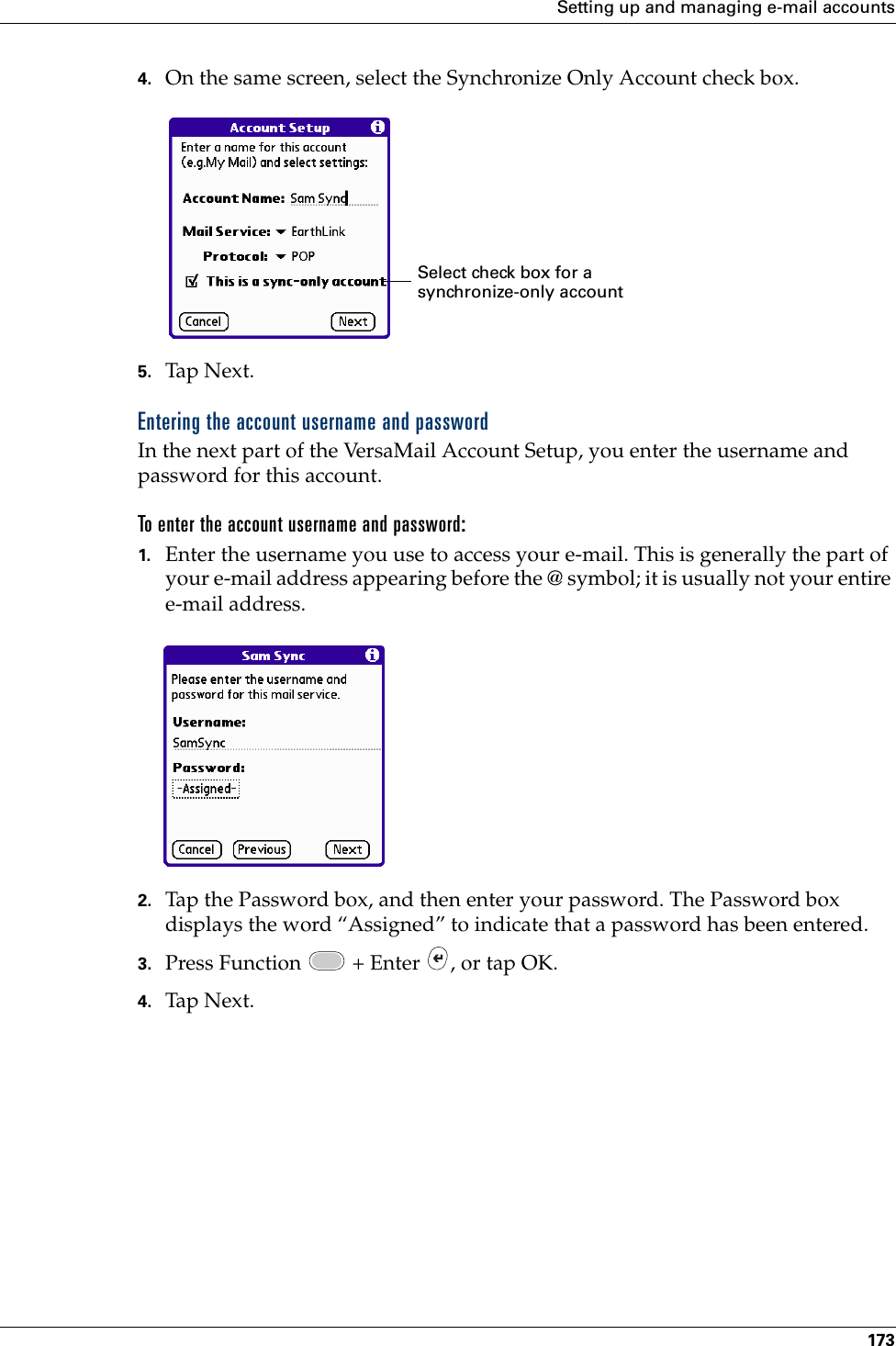 Setting up and managing e-mail accounts1734. On the same screen, select the Synchronize Only Account check box.5. Tap Nex t.Entering the account username and passwordIn the next part of the VersaMail Account Setup, you enter the username and password for this account. To enter the account username and password:1. Enter the username you use to access your e-mail. This is generally the part of your e-mail address appearing before the @ symbol; it is usually not your entire e-mail address.2. Tap the Password box, and then enter your password. The Password box displays the word “Assigned” to indicate that a password has been entered.3. Press Function   + Enter  , or tap OK. 4. Tap Nex t.Select check box for a synchronize-only accountPalm, Inc. Confidential