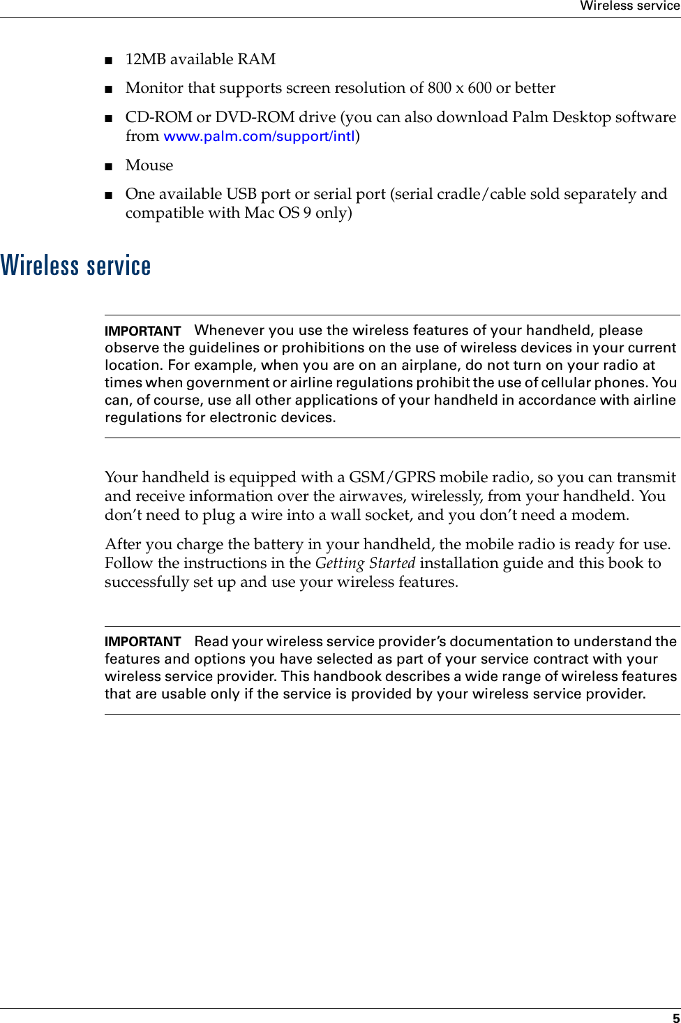 Wireless service5■12MB available RAM■Monitor that supports screen resolution of 800 x 600 or better■CD-ROM or DVD-ROM drive (you can also download Palm Desktop software from www.palm.com/support/intl)■Mouse■One available USB port or serial port (serial cradle/cable sold separately and compatible with Mac OS 9 only)Wireless serviceIMPORTANT Whenever you use the wireless features of your handheld, please observe the guidelines or prohibitions on the use of wireless devices in your current location. For example, when you are on an airplane, do not turn on your radio at times when government or airline regulations prohibit the use of cellular phones. You can, of course, use all other applications of your handheld in accordance with airline regulations for electronic devices.Your handheld is equipped with a GSM/GPRS mobile radio, so you can transmit and receive information over the airwaves, wirelessly, from your handheld. You don’t need to plug a wire into a wall socket, and you don’t need a modem.After you charge the battery in your handheld, the mobile radio is ready for use. Follow the instructions in the Getting Started installation guide and this book to successfully set up and use your wireless features.IMPORTANT Read your wireless service provider’s documentation to understand the features and options you have selected as part of your service contract with your wireless service provider. This handbook describes a wide range of wireless features that are usable only if the service is provided by your wireless service provider.Palm, Inc. Confidential