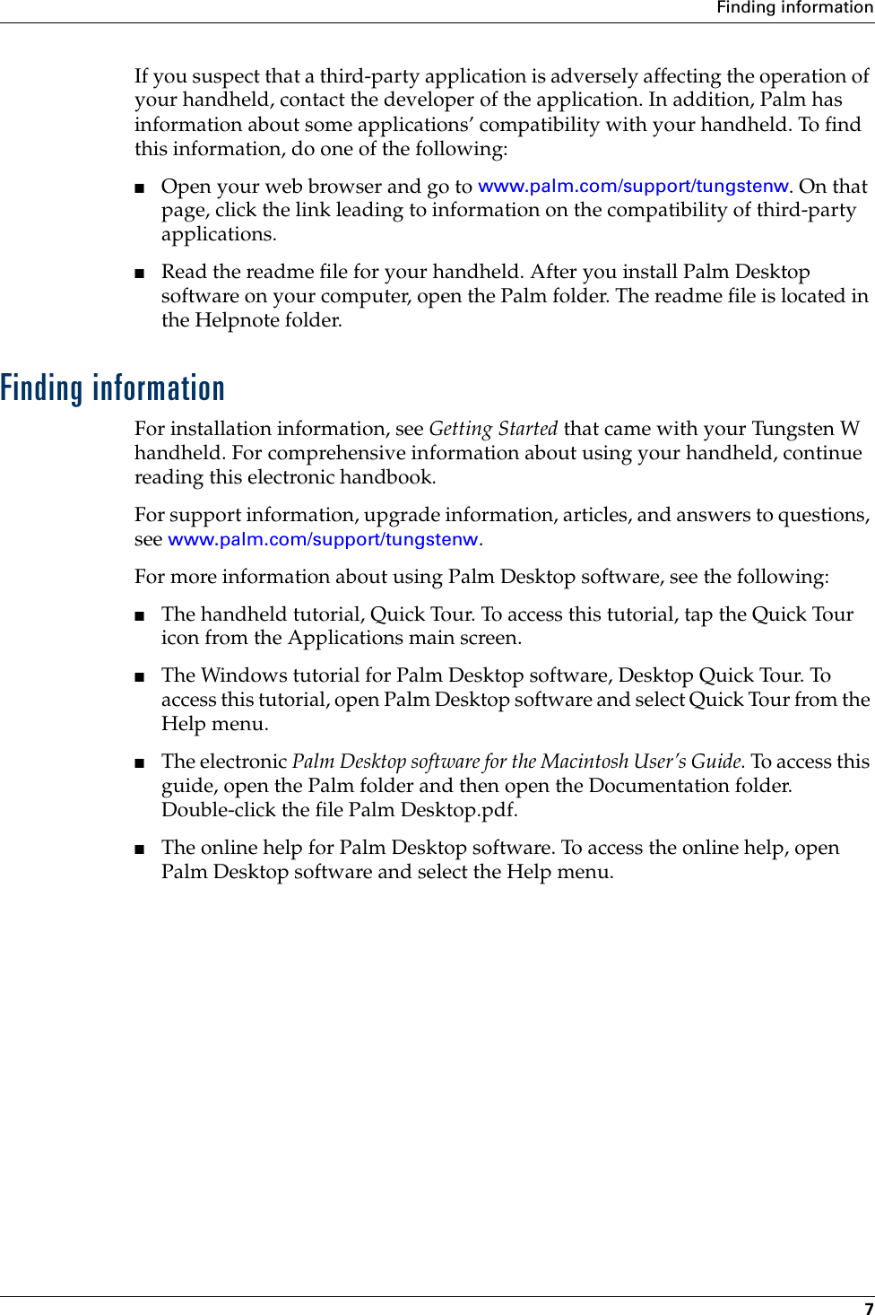 Finding information7If you suspect that a third-party application is adversely affecting the operation of your handheld, contact the developer of the application. In addition, Palm has information about some applications’ compatibility with your handheld. To find this information, do one of the following:■Open your web browser and go to www.palm.com/support/tungstenw. On that page, click the link leading to information on the compatibility of third-party applications.■Read the readme file for your handheld. After you install Palm Desktop software on your computer, open the Palm folder. The readme file is located in the Helpnote folder.Finding informationFor installation information, see Getting Started that came with your Tungsten W handheld. For comprehensive information about using your handheld, continue reading this electronic handbook. For support information, upgrade information, articles, and answers to questions, see www.palm.com/support/tungstenw.For more information about using Palm Desktop software, see the following: ■The handheld tutorial, Quick Tour. To access this tutorial, tap the Quick Tour icon from the Applications main screen.■The Windows tutorial for Palm Desktop software, Desktop Quick Tour. To access this tutorial, open Palm Desktop software and select Quick Tour from the Help menu. ■The electronic Palm Desktop software for the Macintosh User’s Guide. To access this guide, open the Palm folder and then open the Documentation folder. Double-click the file Palm Desktop.pdf. ■The online help for Palm Desktop software. To access the online help, open Palm Desktop software and select the Help menu.Palm, Inc. Confidential