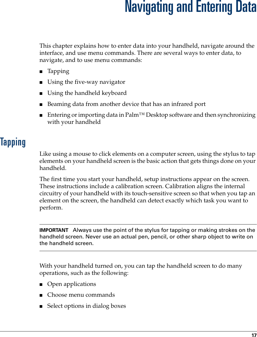 17CHAPTER 3Navigating and Entering DataThis chapter explains how to enter data into your handheld, navigate around the interface, and use menu commands. There are several ways to enter data, to navigate, and to use menu commands:■Tapping■Using the five-way navigator■Using the handheld keyboard■Beaming data from another device that has an infrared port ■Entering or importing data in Palm™ Desktop software and then synchronizing with your handheldTappingLike using a mouse to click elements on a computer screen, using the stylus to tap elements on your handheld screen is the basic action that gets things done on your handheld.The first time you start your handheld, setup instructions appear on the screen. These instructions include a calibration screen. Calibration aligns the internal circuitry of your handheld with its touch-sensitive screen so that when you tap an element on the screen, the handheld can detect exactly which task you want to perform. IMPORTANT Always use the point of the stylus for tapping or making strokes on the handheld screen. Never use an actual pen, pencil, or other sharp object to write on the handheld screen.With your handheld turned on, you can tap the handheld screen to do many operations, such as the following:■Open applications■Choose menu commands■Select options in dialog boxesPalm, Inc. Confidential