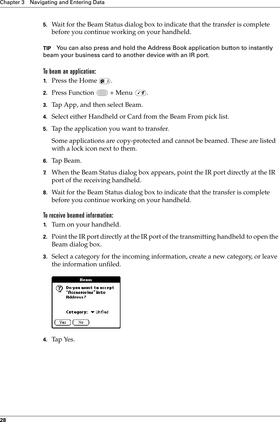 Chapter 3 Navigating and Entering Data285. Wait for the Beam Status dialog box to indicate that the transfer is complete before you continue working on your handheld.TIP You can also press and hold the Address Book application button to instantly beam your business card to another device with an IR port.To beam an application:1. Press the Home  .2. Press Function   + Menu  .3. Tap App, and then select Beam.4. Select either Handheld or Card from the Beam From pick list.5. Tap the application you want to transfer.Some applications are copy-protected and cannot be beamed. These are listed with a lock icon next to them.6. Tap Beam.7. When the Beam Status dialog box appears, point the IR port directly at the IR port of the receiving handheld.8. Wait for the Beam Status dialog box to indicate that the transfer is complete before you continue working on your handheld.To receive beamed information:1. Turn on your handheld.2. Point the IR port directly at the IR port of the transmitting handheld to open the Beam dialog box.3. Select a category for the incoming information, create a new category, or leave the information unfiled.4. Tap Yes. Palm, Inc. Confidential