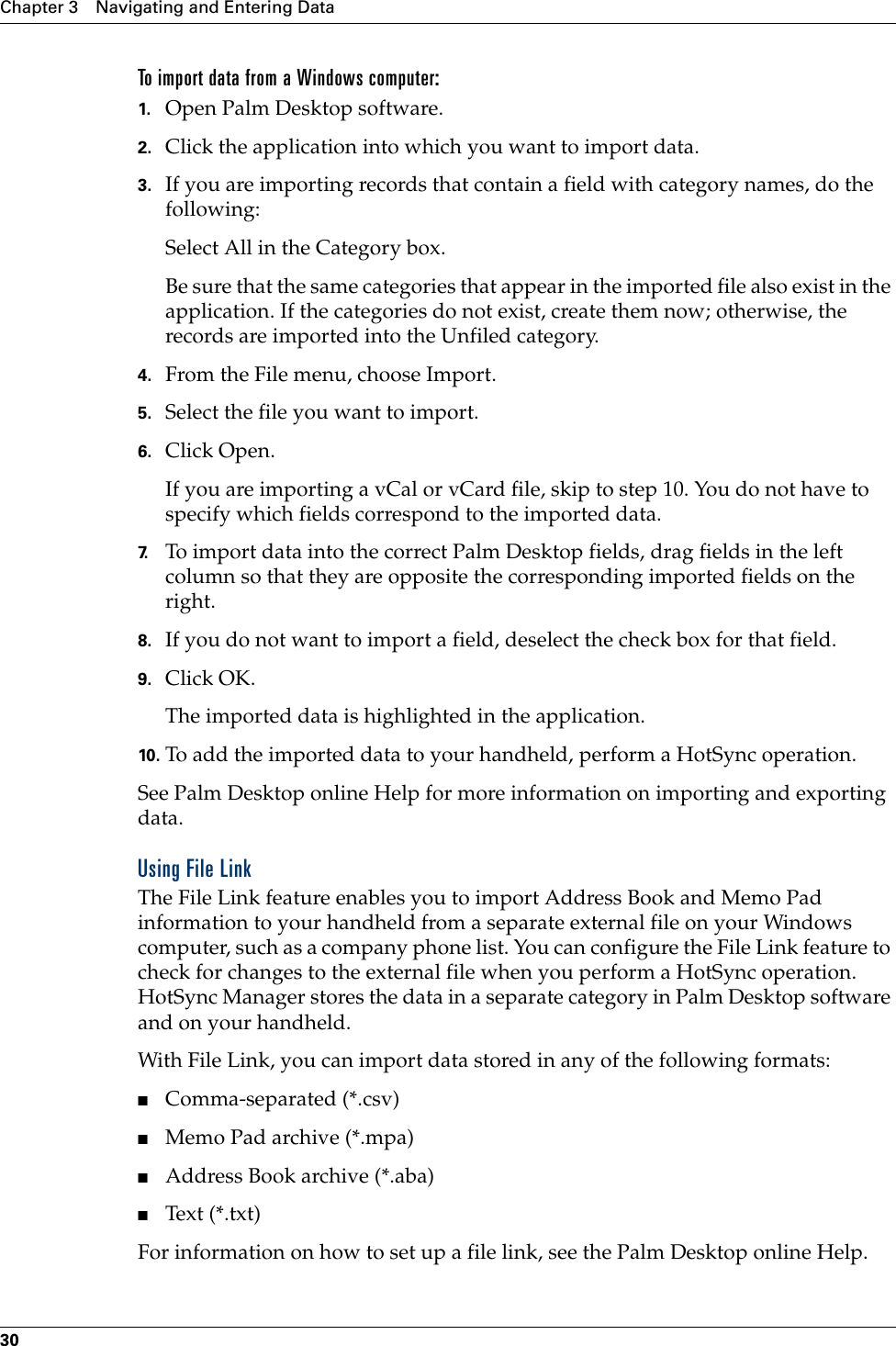 Chapter 3 Navigating and Entering Data30To import data from a Windows computer:1. Open Palm Desktop software.2. Click the application into which you want to import data.3. If you are importing records that contain a field with category names, do the following:Select All in the Category box.Be sure that the same categories that appear in the imported file also exist in the application. If the categories do not exist, create them now; otherwise, the records are imported into the Unfiled category.4. From the File menu, choose Import.5. Select the file you want to import.6. Click Open.If you are importing a vCal or vCard file, skip to step 10. You do not have to specify which fields correspond to the imported data.7. To import data into the correct Palm Desktop fields, drag fields in the left column so that they are opposite the corresponding imported fields on the right.8. If you do not want to import a field, deselect the check box for that field.9. Click OK.The imported data is highlighted in the application.10. To add the imported data to your handheld, perform a HotSync operation.See Palm Desktop online Help for more information on importing and exporting data.Using File LinkThe File Link feature enables you to import Address Book and Memo Pad information to your handheld from a separate external file on your Windows computer, such as a company phone list. You can configure the File Link feature to check for changes to the external file when you perform a HotSync operation. HotSync Manager stores the data in a separate category in Palm Desktop software and on your handheld. With File Link, you can import data stored in any of the following formats:■Comma-separated (*.csv)■Memo Pad archive (*.mpa)■Address Book archive (*.aba)■Text (*.txt)For information on how to set up a file link, see the Palm Desktop online Help.Palm, Inc. Confidential