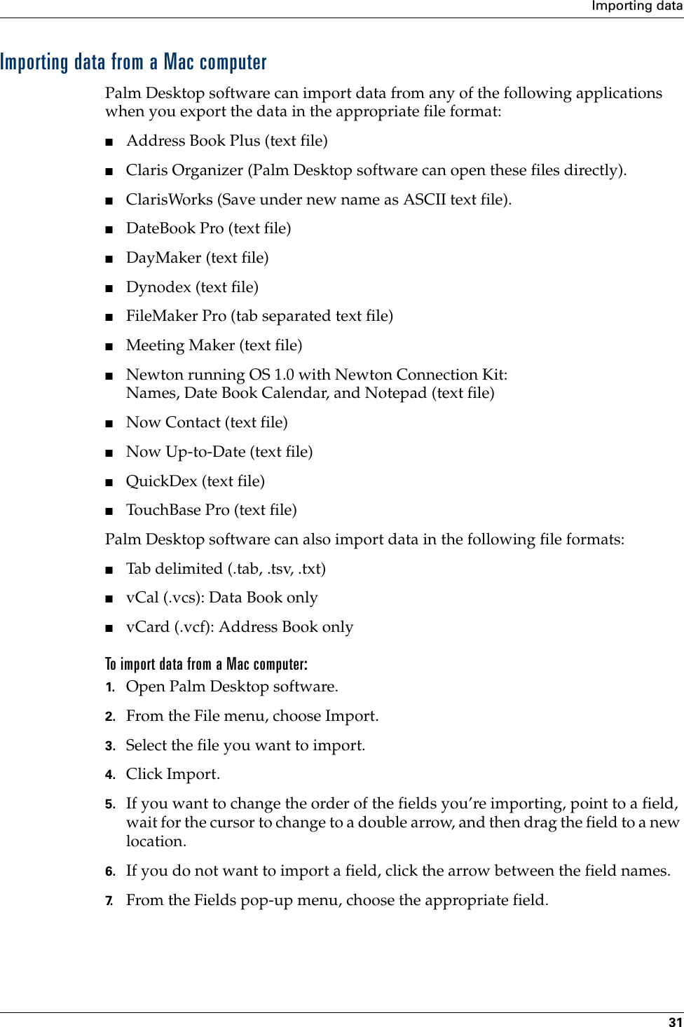 Importing data31Importing data from a Mac computerPalm Desktop software can import data from any of the following applications when you export the data in the appropriate file format: ■Address Book Plus (text file)■Claris Organizer (Palm Desktop software can open these files directly).■ClarisWorks (Save under new name as ASCII text file).■DateBook Pro (text file)■DayMaker (text file)■Dynodex (text file)■FileMaker Pro (tab separated text file)■Meeting Maker (text file)■Newton running OS 1.0 with Newton Connection Kit:Names, Date Book Calendar, and Notepad (text file)■Now Contact (text file)■Now Up-to-Date (text file)■QuickDex (text file)■TouchBase Pro (text file)Palm Desktop software can also import data in the following file formats:■Tab delimited (.tab, .tsv, .txt)■vCal (.vcs): Data Book only■vCard (.vcf): Address Book onlyTo import data from a Mac computer:1. Open Palm Desktop software.2. From the File menu, choose Import.3. Select the file you want to import.4. Click Import.5. If you want to change the order of the fields you’re importing, point to a field, wait for the cursor to change to a double arrow, and then drag the field to a new location.6. If you do not want to import a field, click the arrow between the field names.7. From the Fields pop-up menu, choose the appropriate field.Palm, Inc. Confidential