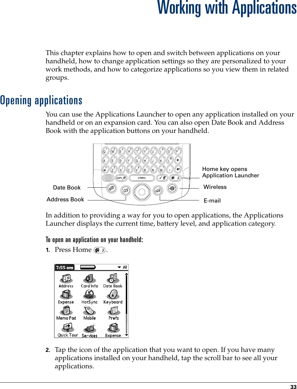 33CHAPTER 4Working with ApplicationsThis chapter explains how to open and switch between applications on your handheld, how to change application settings so they are personalized to your work methods, and how to categorize applications so you view them in related groups.Opening applicationsYou can use the Applications Launcher to open any application installed on your handheld or on an expansion card. You can also open Date Book and Address Book with the application buttons on your handheld.In addition to providing a way for you to open applications, the Applications Launcher displays the current time, battery level, and application category. To open an application on your handheld:1. Press Home  . 2. Tap the icon of the application that you want to open. If you have many applications installed on your handheld, tap the scroll bar to see all your applications. Home key opens Application LauncherAddress BookDate BookE-mailWirelessPalm, Inc. Confidential