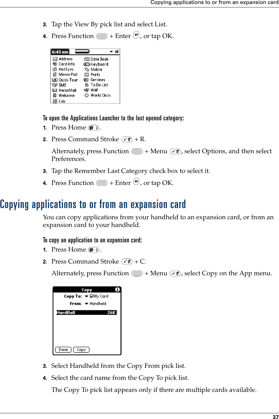 Copying applications to or from an expansion card373. Tap the View By pick list and select List.4. Press Function   + Enter  , or tap OK.To open the Applications Launcher to the last opened category:1. Press Home  .2. Press Command Stroke   + R.Alternately, press Function   + Menu  , select Options, and then select Preferences.3. Tap the Remember Last Category check box to select it.4. Press Function   + Enter  , or tap OK.Copying applications to or from an expansion cardYou can copy applications from your handheld to an expansion card, or from an expansion card to your handheld.To copy an application to an expansion card:1. Press Home  .2. Press Command Stroke   + C.Alternately, press Function   + Menu  , select Copy on the App menu.3. Select Handheld from the Copy From pick list.4. Select the card name from the Copy To pick list.The Copy To pick list appears only if there are multiple cards available.Palm, Inc. Confidential