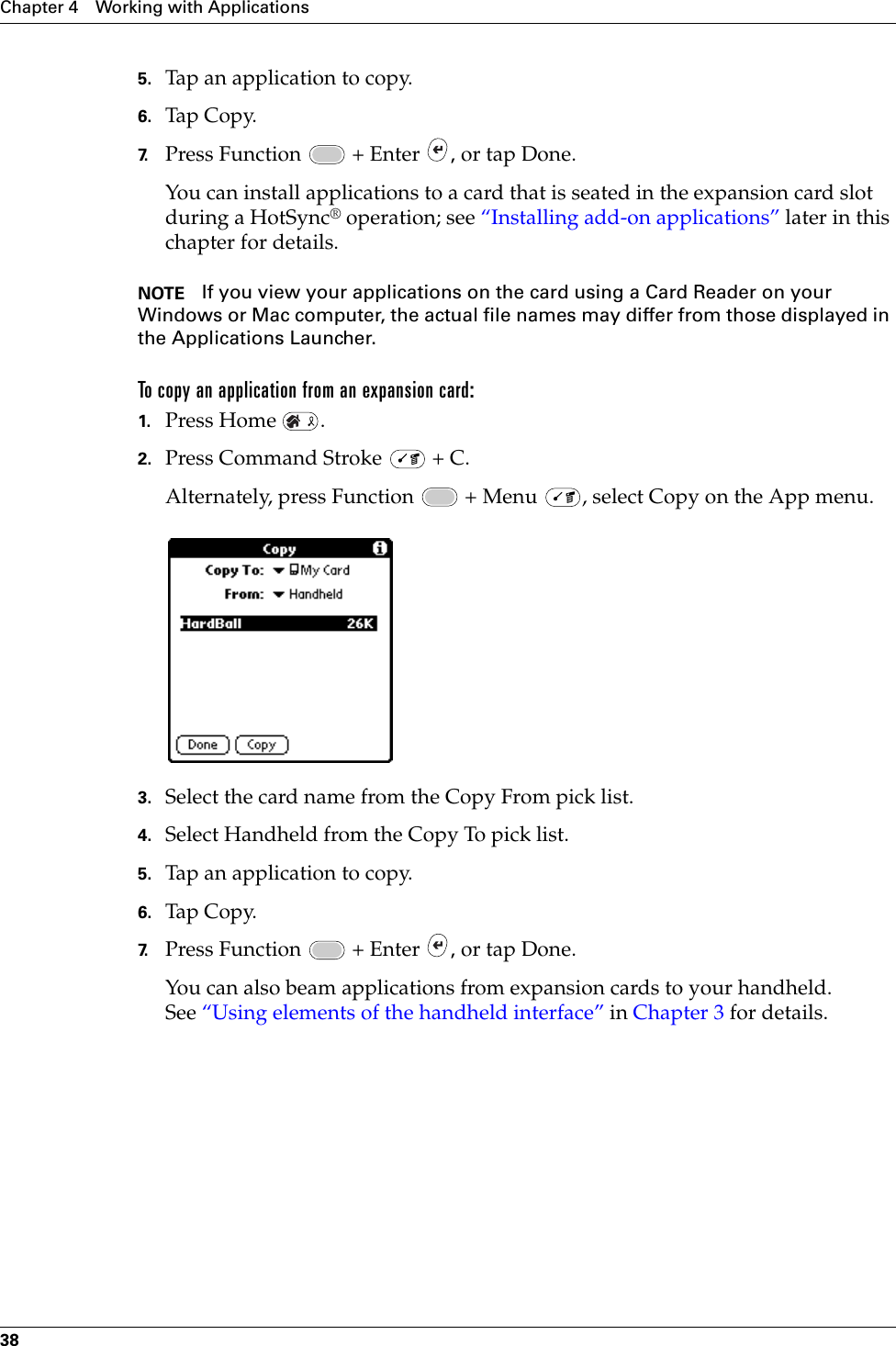 Chapter 4 Working with Applications385. Tap an application to copy.6. Tap Copy.7. Press Function   + Enter  , or tap Done.You can install applications to a card that is seated in the expansion card slot during a HotSync® operation; see “Installing add-on applications” later in this chapter for details. NOTE If you view your applications on the card using a Card Reader on your Windows or Mac computer, the actual file names may differ from those displayed in the Applications Launcher.To copy an application from an expansion card:1. Press Home  .2. Press Command Stroke   + C.Alternately, press Function   + Menu  , select Copy on the App menu.3. Select the card name from the Copy From pick list.4. Select Handheld from the Copy To pick list.5. Tap an application to copy.6. Tap Copy.7. Press Function   + Enter  , or tap Done.You can also beam applications from expansion cards to your handheld. See “Using elements of the handheld interface” in Chapter 3 for details.Palm, Inc. Confidential