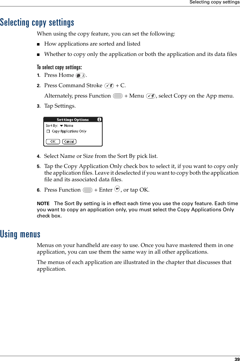 Selecting copy settings39Selecting copy settingsWhen using the copy feature, you can set the following:■How applications are sorted and listed■Whether to copy only the application or both the application and its data files To select copy settings:1. Press Home  .2. Press Command Stroke   + C.Alternately, press Function   + Menu  , select Copy on the App menu.3. Tap Settings.4. Select Name or Size from the Sort By pick list.5. Tap the Copy Application Only check box to select it, if you want to copy only the application files. Leave it deselected if you want to copy both the application file and its associated data files.6. Press Function   + Enter  , or tap OK.NOTE The Sort By setting is in effect each time you use the copy feature. Each time you want to copy an application only, you must select the Copy Applications Only check box.Using menusMenus on your handheld are easy to use. Once you have mastered them in one application, you can use them the same way in all other applications.The menus of each application are illustrated in the chapter that discusses that application.Palm, Inc. Confidential