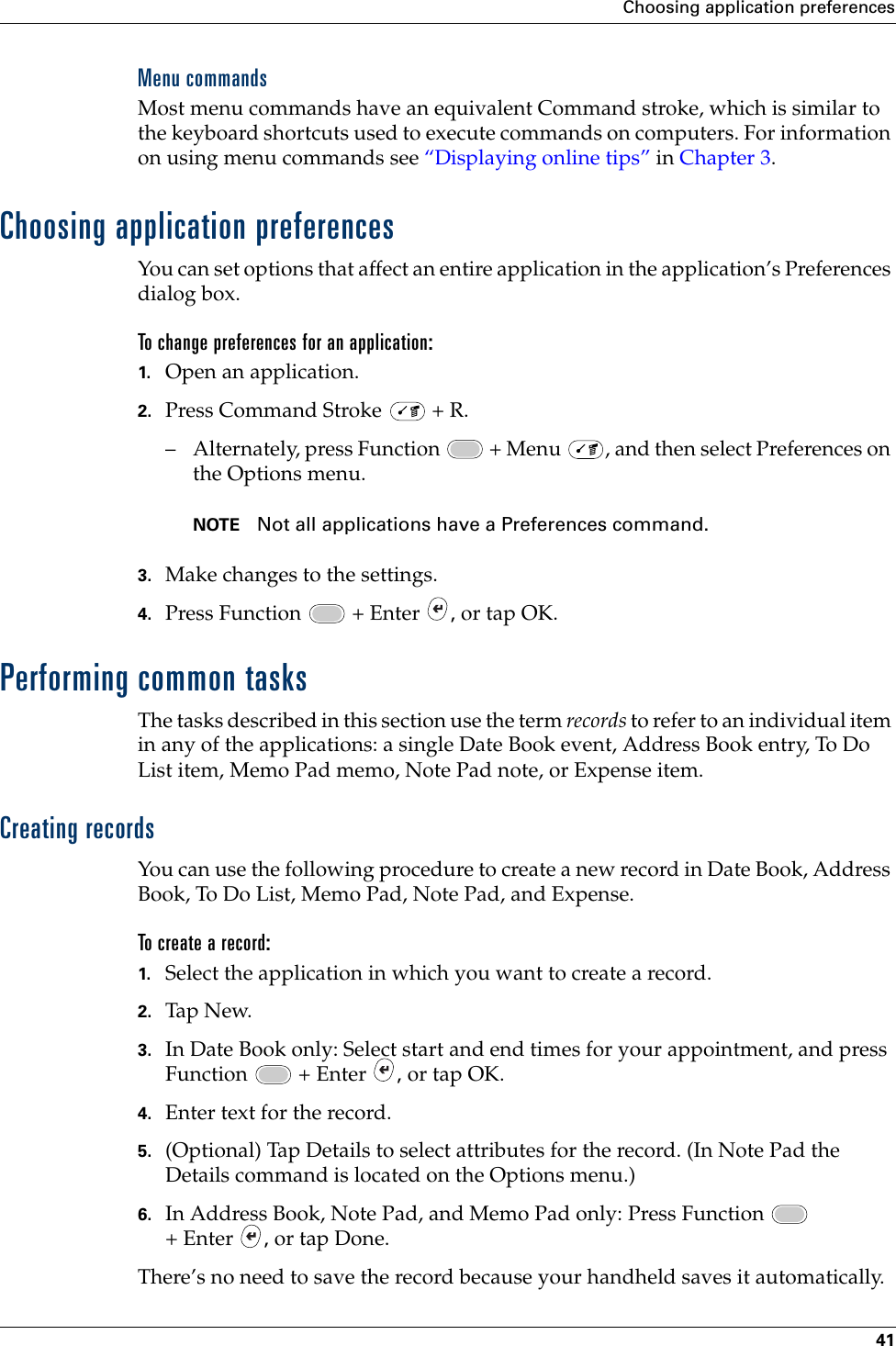 Choosing application preferences41Menu commandsMost menu commands have an equivalent Command stroke, which is similar to the keyboard shortcuts used to execute commands on computers. For information on using menu commands see “Displaying online tips” in Chapter 3.Choosing application preferencesYou can set options that affect an entire application in the application’s Preferences dialog box.To change preferences for an application: 1. Open an application.2. Press Command Stroke   + R.– Alternately, press Function   + Menu  , and then select Preferences on the Options menu.NOTE Not all applications have a Preferences command.3. Make changes to the settings.4. Press Function   + Enter  , or tap OK.Performing common tasksThe tasks described in this section use the term records to refer to an individual item in any of the applications: a single Date Book event, Address Book entry, To Do List item, Memo Pad memo, Note Pad note, or Expense item.Creating recordsYou can use the following procedure to create a new record in Date Book, Address Book, To Do List, Memo Pad, Note Pad, and Expense.To create a record:1. Select the application in which you want to create a record.2. Tap New.3. In Date Book only: Select start and end times for your appointment, and press Function   + Enter  , or tap OK.4. Enter text for the record.5. (Optional) Tap Details to select attributes for the record. (In Note Pad the Details command is located on the Options menu.)6. In Address Book, Note Pad, and Memo Pad only: Press Function   + Enter  , or tap Done.There’s no need to save the record because your handheld saves it automatically.Palm, Inc. Confidential