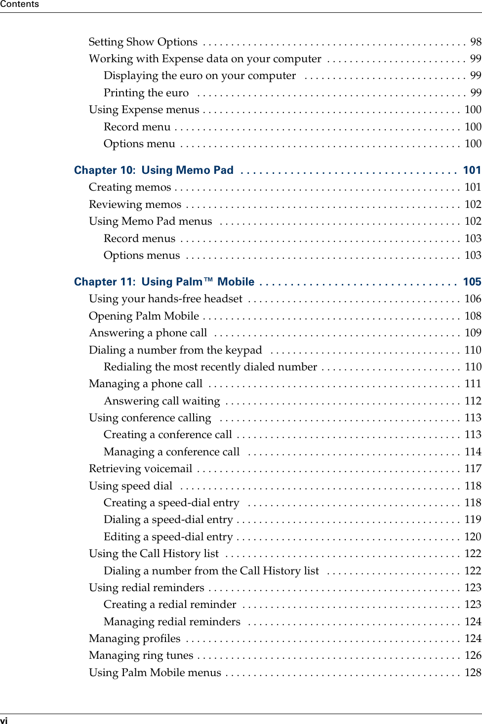 ContentsviSetting Show Options  . . . . . . . . . . . . . . . . . . . . . . . . . . . . . . . . . . . . . . . . . . . . . . .  98Working with Expense data on your computer  . . . . . . . . . . . . . . . . . . . . . . . . .  99Displaying the euro on your computer   . . . . . . . . . . . . . . . . . . . . . . . . . . . . .  99Printing the euro   . . . . . . . . . . . . . . . . . . . . . . . . . . . . . . . . . . . . . . . . . . . . . . . .  99Using Expense menus . . . . . . . . . . . . . . . . . . . . . . . . . . . . . . . . . . . . . . . . . . . . . .  100Record menu . . . . . . . . . . . . . . . . . . . . . . . . . . . . . . . . . . . . . . . . . . . . . . . . . . .  100Options menu  . . . . . . . . . . . . . . . . . . . . . . . . . . . . . . . . . . . . . . . . . . . . . . . . . .  100Chapter 10: Using Memo Pad  . . . . . . . . . . . . . . . . . . . . . . . . . . . . . . . . . . .  101Creating memos . . . . . . . . . . . . . . . . . . . . . . . . . . . . . . . . . . . . . . . . . . . . . . . . . . .  101Reviewing memos . . . . . . . . . . . . . . . . . . . . . . . . . . . . . . . . . . . . . . . . . . . . . . . . .  102Using Memo Pad menus   . . . . . . . . . . . . . . . . . . . . . . . . . . . . . . . . . . . . . . . . . . .  102Record menus  . . . . . . . . . . . . . . . . . . . . . . . . . . . . . . . . . . . . . . . . . . . . . . . . . .  103Options menus  . . . . . . . . . . . . . . . . . . . . . . . . . . . . . . . . . . . . . . . . . . . . . . . . .  103Chapter 11: Using Palm™ Mobile  . . . . . . . . . . . . . . . . . . . . . . . . . . . . . . . .  105Using your hands-free headset  . . . . . . . . . . . . . . . . . . . . . . . . . . . . . . . . . . . . . .  106Opening Palm Mobile . . . . . . . . . . . . . . . . . . . . . . . . . . . . . . . . . . . . . . . . . . . . . .  108Answering a phone call  . . . . . . . . . . . . . . . . . . . . . . . . . . . . . . . . . . . . . . . . . . . .  109Dialing a number from the keypad   . . . . . . . . . . . . . . . . . . . . . . . . . . . . . . . . . .  110Redialing the most recently dialed number . . . . . . . . . . . . . . . . . . . . . . . . .  110Managing a phone call  . . . . . . . . . . . . . . . . . . . . . . . . . . . . . . . . . . . . . . . . . . . . .  111Answering call waiting  . . . . . . . . . . . . . . . . . . . . . . . . . . . . . . . . . . . . . . . . . .  112Using conference calling   . . . . . . . . . . . . . . . . . . . . . . . . . . . . . . . . . . . . . . . . . . .  113Creating a conference call  . . . . . . . . . . . . . . . . . . . . . . . . . . . . . . . . . . . . . . . .  113Managing a conference call   . . . . . . . . . . . . . . . . . . . . . . . . . . . . . . . . . . . . . .  114Retrieving voicemail  . . . . . . . . . . . . . . . . . . . . . . . . . . . . . . . . . . . . . . . . . . . . . . .  117Using speed dial   . . . . . . . . . . . . . . . . . . . . . . . . . . . . . . . . . . . . . . . . . . . . . . . . . .  118Creating a speed-dial entry   . . . . . . . . . . . . . . . . . . . . . . . . . . . . . . . . . . . . . .  118Dialing a speed-dial entry . . . . . . . . . . . . . . . . . . . . . . . . . . . . . . . . . . . . . . . .  119Editing a speed-dial entry . . . . . . . . . . . . . . . . . . . . . . . . . . . . . . . . . . . . . . . .  120Using the Call History list  . . . . . . . . . . . . . . . . . . . . . . . . . . . . . . . . . . . . . . . . . .  122Dialing a number from the Call History list   . . . . . . . . . . . . . . . . . . . . . . . .  122Using redial reminders . . . . . . . . . . . . . . . . . . . . . . . . . . . . . . . . . . . . . . . . . . . . .  123Creating a redial reminder  . . . . . . . . . . . . . . . . . . . . . . . . . . . . . . . . . . . . . . .  123Managing redial reminders   . . . . . . . . . . . . . . . . . . . . . . . . . . . . . . . . . . . . . .  124Managing profiles  . . . . . . . . . . . . . . . . . . . . . . . . . . . . . . . . . . . . . . . . . . . . . . . . .  124Managing ring tunes . . . . . . . . . . . . . . . . . . . . . . . . . . . . . . . . . . . . . . . . . . . . . . .  126Using Palm Mobile menus . . . . . . . . . . . . . . . . . . . . . . . . . . . . . . . . . . . . . . . . . .  128Palm, Inc. Confidential