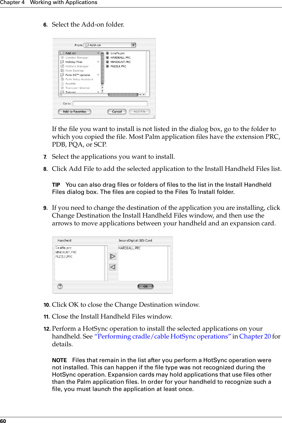 Chapter 4 Working with Applications606. Select the Add-on folder.If the file you want to install is not listed in the dialog box, go to the folder to which you copied the file. Most Palm application files have the extension PRC, PDB, PQA, or SCP.7. Select the applications you want to install.8. Click Add File to add the selected application to the Install Handheld Files list.TIP You can also drag files or folders of files to the list in the Install Handheld Files dialog box. The files are copied to the Files To Install folder.9. If you need to change the destination of the application you are installing, click Change Destination the Install Handheld Files window, and then use the arrows to move applications between your handheld and an expansion card.10. Click OK to close the Change Destination window.11. Close the Install Handheld Files window.12. Perform a HotSync operation to install the selected applications on your handheld. See “Performing cradle/cable HotSync operations” in Chapter 20 for details.NOTE Files that remain in the list after you perform a HotSync operation were not installed. This can happen if the file type was not recognized during the HotSync operation. Expansion cards may hold applications that use files other than the Palm application files. In order for your handheld to recognize such a file, you must launch the application at least once. Palm, Inc. Confidential