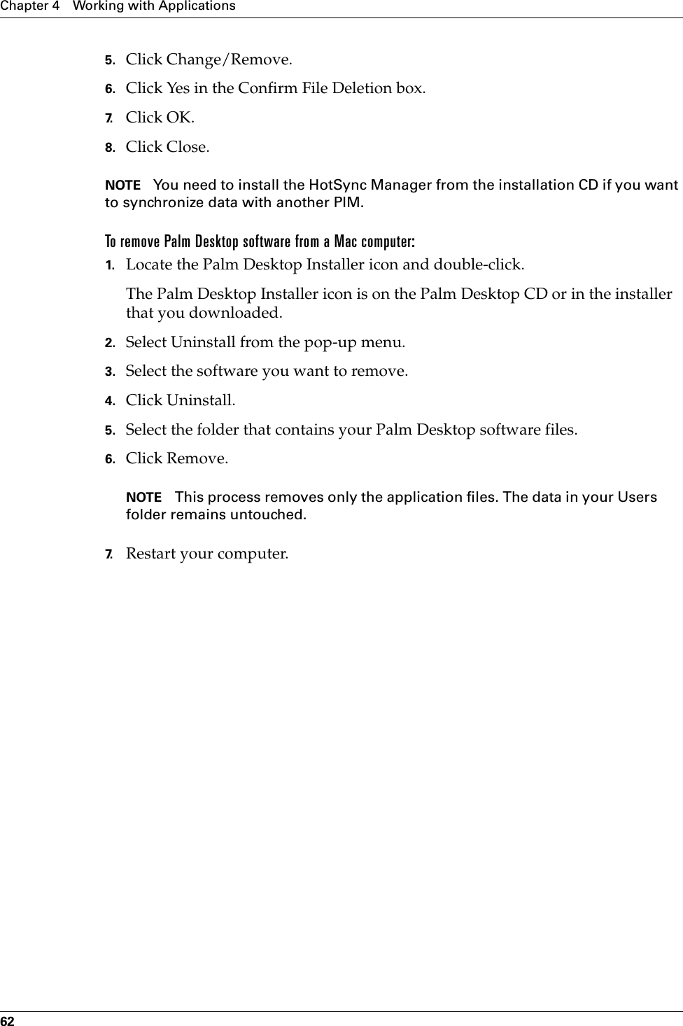 Chapter 4 Working with Applications625. Click Change/Remove.6. Click Yes in the Confirm File Deletion box.7. Click OK.8. Click Close.NOTE You need to install the HotSync Manager from the installation CD if you want to synchronize data with another PIM.To remove Palm Desktop software from a Mac computer: 1. Locate the Palm Desktop Installer icon and double-click.The Palm Desktop Installer icon is on the Palm Desktop CD or in the installer that you downloaded.2. Select Uninstall from the pop-up menu.3. Select the software you want to remove.4. Click Uninstall.5. Select the folder that contains your Palm Desktop software files.6. Click Remove.NOTE This process removes only the application files. The data in your Users folder remains untouched. 7. Restart your computer.Palm, Inc. Confidential