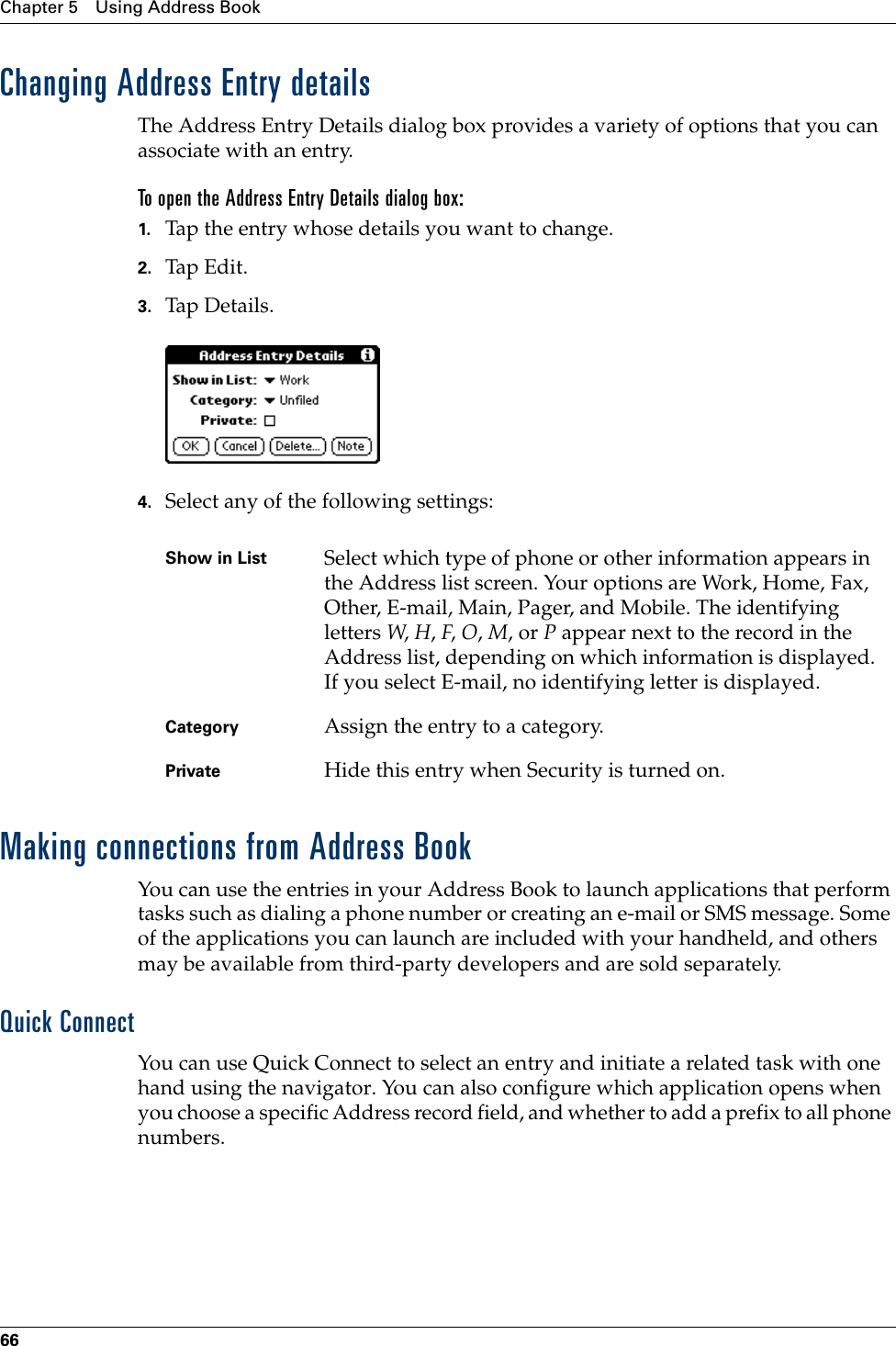 Chapter 5 Using Address Book66Changing Address Entry detailsThe Address Entry Details dialog box provides a variety of options that you can associate with an entry. To open the Address Entry Details dialog box:1. Tap the entry whose details you want to change.2. Tap Edit.3. Tap De tail s.4. Select any of the following settings:Making connections from Address BookYou can use the entries in your Address Book to launch applications that perform tasks such as dialing a phone number or creating an e-mail or SMS message. Some of the applications you can launch are included with your handheld, and others may be available from third-party developers and are sold separately. Quick ConnectYou can use Quick Connect to select an entry and initiate a related task with one hand using the navigator. You can also configure which application opens when you choose a specific Address record field, and whether to add a prefix to all phone numbers.Show in List Select which type of phone or other information appears in the Address list screen. Your options are Work, Home, Fax, Other, E-mail, Main, Pager, and Mobile. The identifying letters W, H, F, O, M, or P appear next to the record in the Address list, depending on which information is displayed. If you select E-mail, no identifying letter is displayed.Category Assign the entry to a category. Private Hide this entry when Security is turned on.Palm, Inc. Confidential