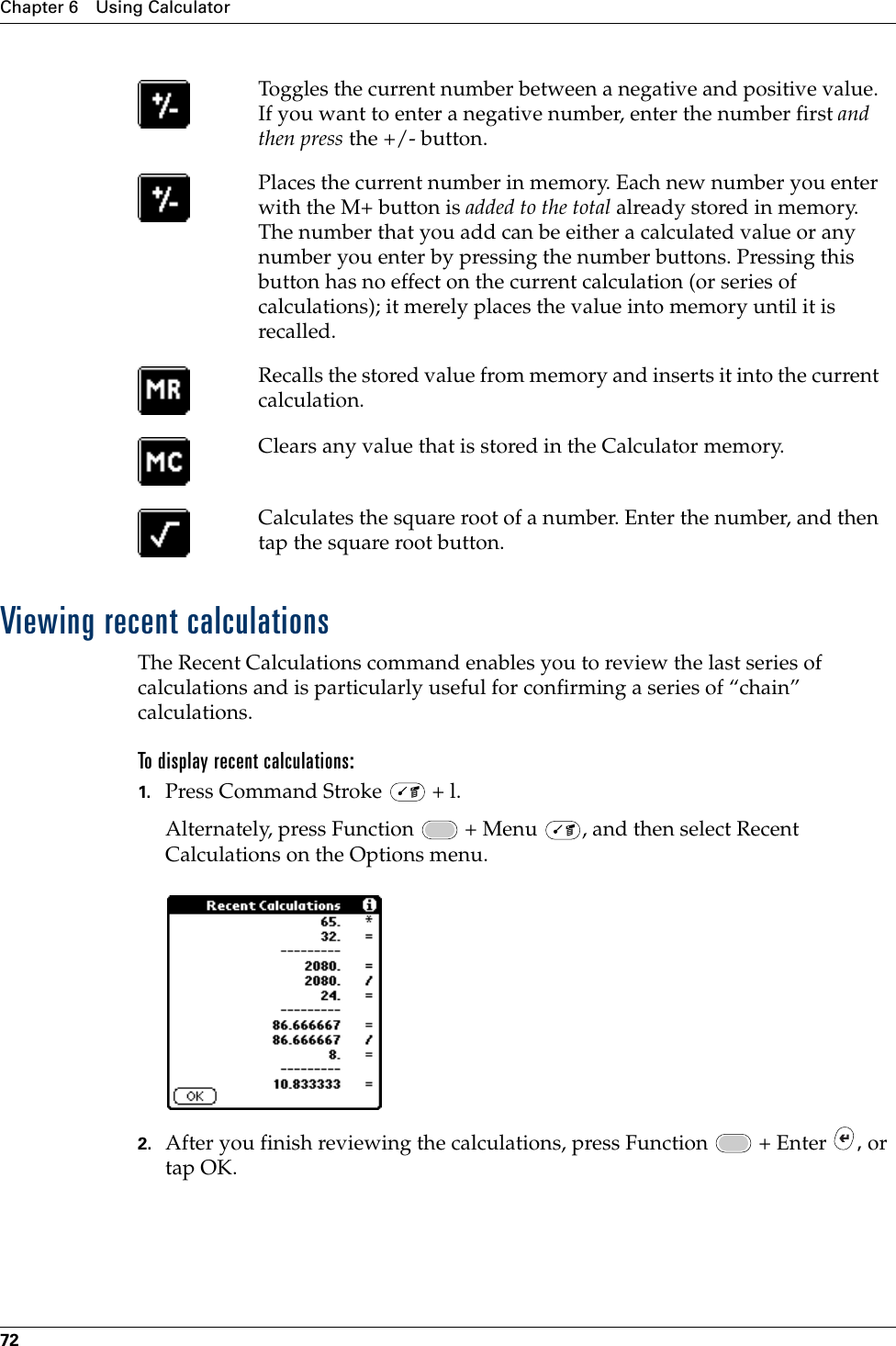 Chapter 6 Using Calculator72Viewing recent calculationsThe Recent Calculations command enables you to review the last series of calculations and is particularly useful for confirming a series of “chain” calculations.To display recent calculations:1. Press Command Stroke   + l.Alternately, press Function   + Menu  , and then select Recent Calculations on the Options menu.2. After you finish reviewing the calculations, press Function   + Enter  , or tap OK.Toggles the current number between a negative and positive value. If you want to enter a negative number, enter the number first and then press the +/- button.Places the current number in memory. Each new number you enter with the M+ button is added to the total already stored in memory. The number that you add can be either a calculated value or any number you enter by pressing the number buttons. Pressing this button has no effect on the current calculation (or series of calculations); it merely places the value into memory until it is recalled.Recalls the stored value from memory and inserts it into the current calculation.Clears any value that is stored in the Calculator memory.Calculates the square root of a number. Enter the number, and then tap the square root button.Palm, Inc. Confidential