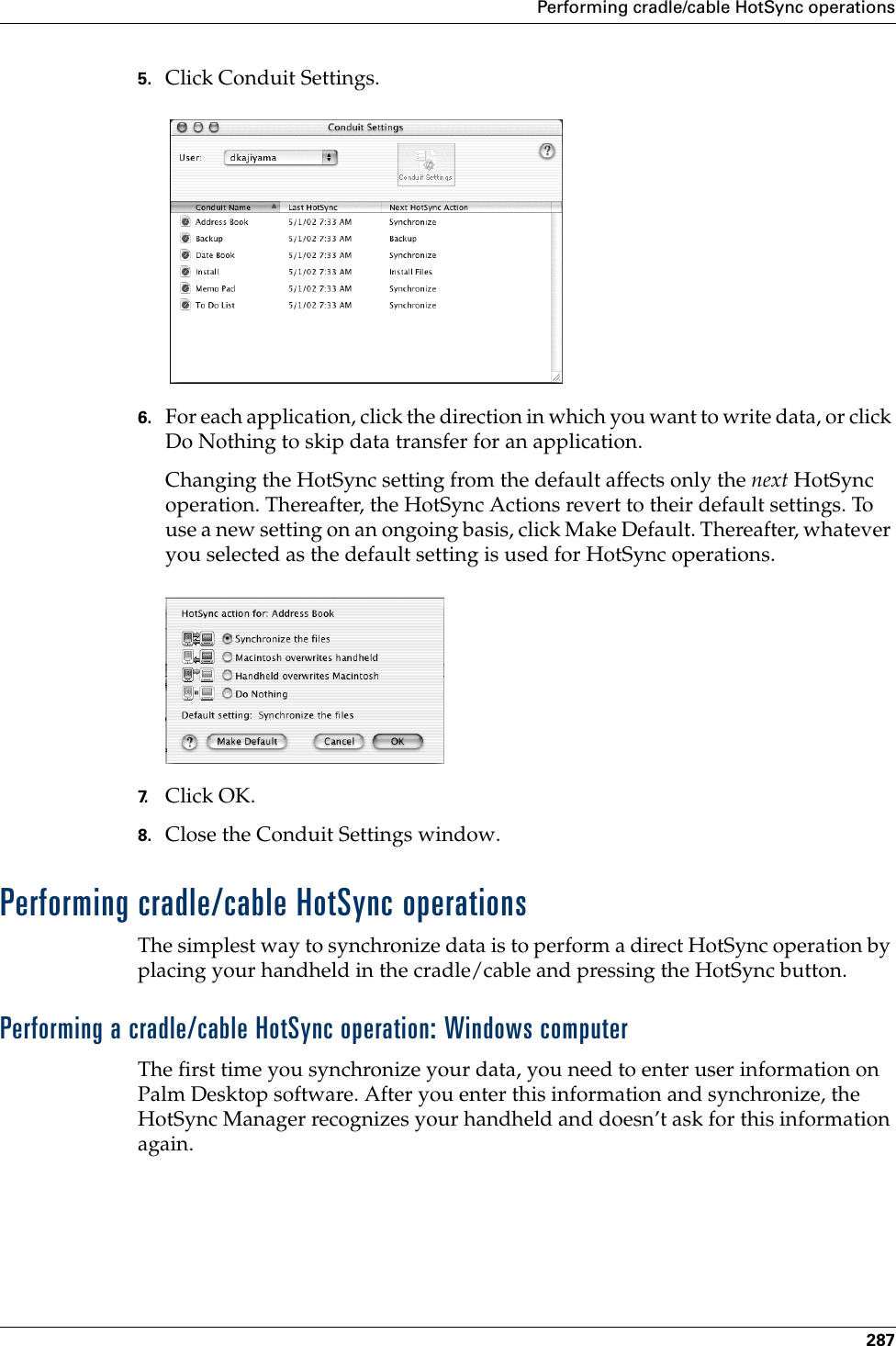 Performing cradle/cable HotSync operations2875. Click Conduit Settings.6. For each application, click the direction in which you want to write data, or click Do Nothing to skip data transfer for an application.Changing the HotSync setting from the default affects only the next HotSync operation. Thereafter, the HotSync Actions revert to their default settings. To use a new setting on an ongoing basis, click Make Default. Thereafter, whatever you selected as the default setting is used for HotSync operations.7. Click OK.8. Close the Conduit Settings window.Performing cradle/cable HotSync operationsThe simplest way to synchronize data is to perform a direct HotSync operation by placing your handheld in the cradle/cable and pressing the HotSync button.Performing a cradle/cable HotSync operation: Windows computerThe first time you synchronize your data, you need to enter user information on Palm Desktop software. After you enter this information and synchronize, the HotSync Manager recognizes your handheld and doesn’t ask for this information again.Palm, Inc. Confidential