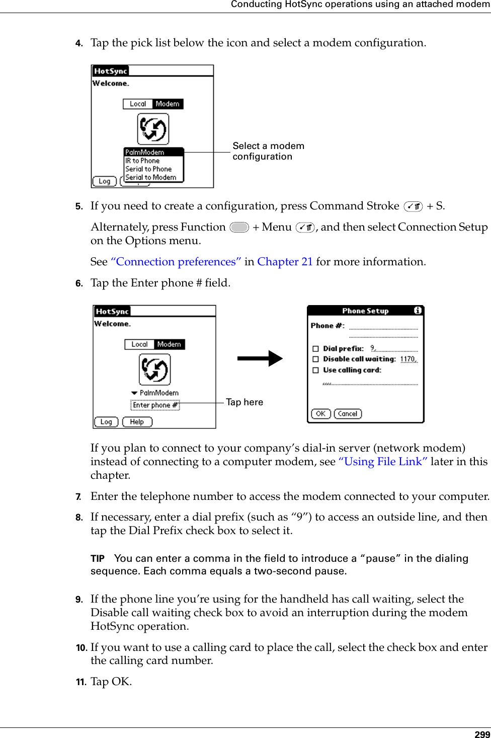 Conducting HotSync operations using an attached modem2994. Tap the pick list below the icon and select a modem configuration.5. If you need to create a configuration, press Command Stroke   + S.Alternately, press Function   + Menu  , and then select Connection Setup on the Options menu. See “Connection preferences” in Chapter 21 for more information.6. Tap the Enter phone # field.If you plan to connect to your company’s dial-in server (network modem) instead of connecting to a computer modem, see “Using File Link” later in this chapter.7. Enter the telephone number to access the modem connected to your computer.8. If necessary, enter a dial prefix (such as “9”) to access an outside line, and then tap the Dial Prefix check box to select it.TIP You can enter a comma in the field to introduce a “pause” in the dialing sequence. Each comma equals a two-second pause.9. If the phone line you’re using for the handheld has call waiting, select the Disable call waiting check box to avoid an interruption during the modem HotSync operation. 10. If you want to use a calling card to place the call, select the check box and enter the calling card number. 11. Ta p O K.Select a modem configurationTa p  h e r e  Palm, Inc. Confidential