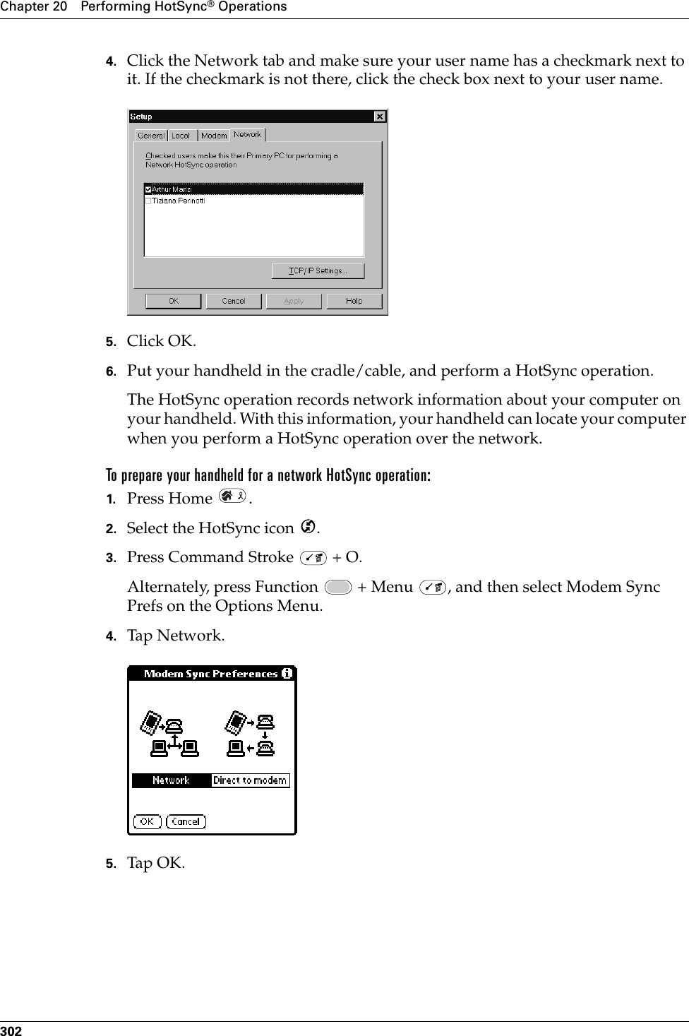 Chapter 20 Performing HotSync® Operations3024. Click the Network tab and make sure your user name has a checkmark next to it. If the checkmark is not there, click the check box next to your user name.5. Click OK.6. Put your handheld in the cradle/cable, and perform a HotSync operation.The HotSync operation records network information about your computer on your handheld. With this information, your handheld can locate your computer when you perform a HotSync operation over the network.To prepare your handheld for a network HotSync operation:1. Press Home  . 2. Select the HotSync icon  . 3. Press Command Stroke   + O.Alternately, press Function   + Menu  , and then select Modem Sync Prefs on the Options Menu.4. Tap Network.5. Tap  OK .Palm, Inc. Confidential