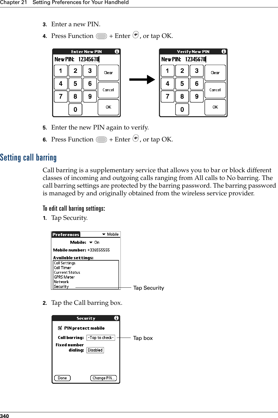 Chapter 21 Setting Preferences for Your Handheld3403. Enter a new PIN.4. Press Function   + Enter  , or tap OK.5. Enter the new PIN again to verify.6. Press Function   + Enter  , or tap OK.Setting call barringCall barring is a supplementary service that allows you to bar or block different classes of incoming and outgoing calls ranging from All calls to No barring. The call barring settings are protected by the barring password. The barring password is managed by and originally obtained from the wireless service provider.To edit call barring settings:1. Tap Security.2. Tap the Call barring box. Ta p  Sec u r i t yTap boxPalm, Inc. Confidential