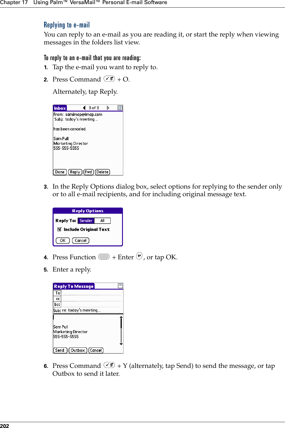 Chapter 17 Using Palm™ VersaMail™ Personal E-mail Software202Replying to e-mailYou can reply to an e-mail as you are reading it, or start the reply when viewing messages in the folders list view.To reply to an e-mail that you are reading:1. Tap the e-mail you want to reply to.2. Press Command   + O.Alternately, tap Reply.3. In the Reply Options dialog box, select options for replying to the sender only or to all e-mail recipients, and for including original message text.4. Press Function   + Enter  , or tap OK.5. Enter a reply. 6. Press Command   + Y (alternately, tap Send) to send the message, or tap Outbox to send it later. Palm, Inc. Confidential