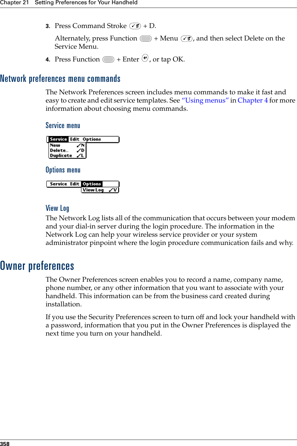 Chapter 21 Setting Preferences for Your Handheld3583. Press Command Stroke   + D.Alternately, press Function   + Menu  , and then select Delete on the Service Menu.4. Press Function   + Enter  , or tap OK.Network preferences menu commandsThe Network Preferences screen includes menu commands to make it fast and easy to create and edit service templates. See “Using menus” in Chapter 4 for more information about choosing menu commands.Service menuOptions menuView LogThe Network Log lists all of the communication that occurs between your modem and your dial-in server during the login procedure. The information in the Network Log can help your wireless service provider or your system administrator pinpoint where the login procedure communication fails and why.Owner preferencesThe Owner Preferences screen enables you to record a name, company name, phone number, or any other information that you want to associate with your handheld. This information can be from the business card created during installation.If you use the Security Preferences screen to turn off and lock your handheld with a password, information that you put in the Owner Preferences is displayed the next time you turn on your handheld.Palm, Inc. Confidential