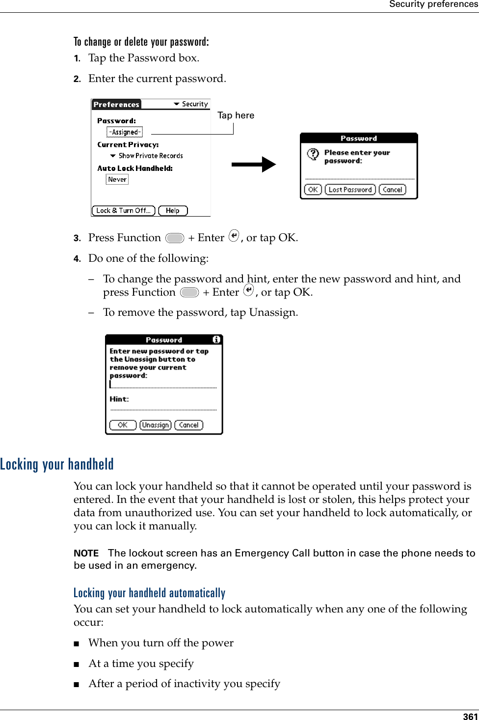 Security preferences361To change or delete your password:1. Tap the Password box.2. Enter the current password. 3. Press Function   + Enter  , or tap OK.4. Do one of the following:– To change the password and hint, enter the new password and hint, and press Function   + Enter  , or tap OK.– To remove the password, tap Unassign.Locking your handheldYou can lock your handheld so that it cannot be operated until your password is entered. In the event that your handheld is lost or stolen, this helps protect your data from unauthorized use. You can set your handheld to lock automatically, or you can lock it manually.NOTE The lockout screen has an Emergency Call button in case the phone needs to be used in an emergency.Locking your handheld automaticallyYou can set your handheld to lock automatically when any one of the following occur: ■When you turn off the power■At a time you specify■After a period of inactivity you specifyTa p  h e r ePalm, Inc. Confidential