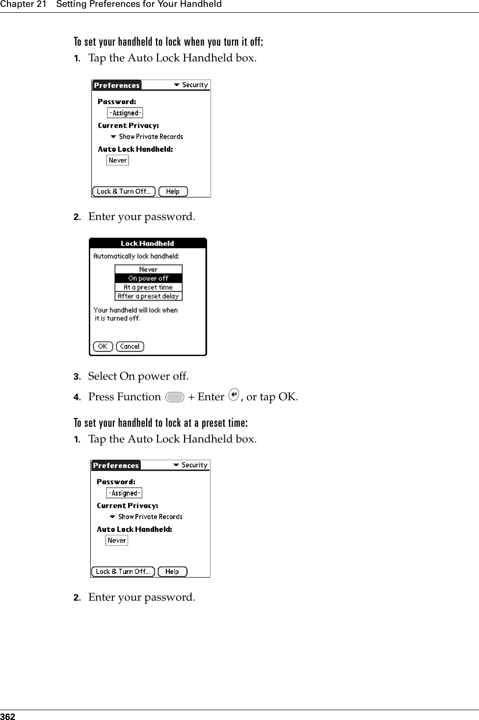 Chapter 21 Setting Preferences for Your Handheld362To set your handheld to lock when you turn it off:1. Tap the Auto Lock Handheld box.2. Enter your password.3. Select On power off.4. Press Function   + Enter  , or tap OK.To set your handheld to lock at a preset time:1. Tap the Auto Lock Handheld box.2. Enter your password.Palm, Inc. Confidential