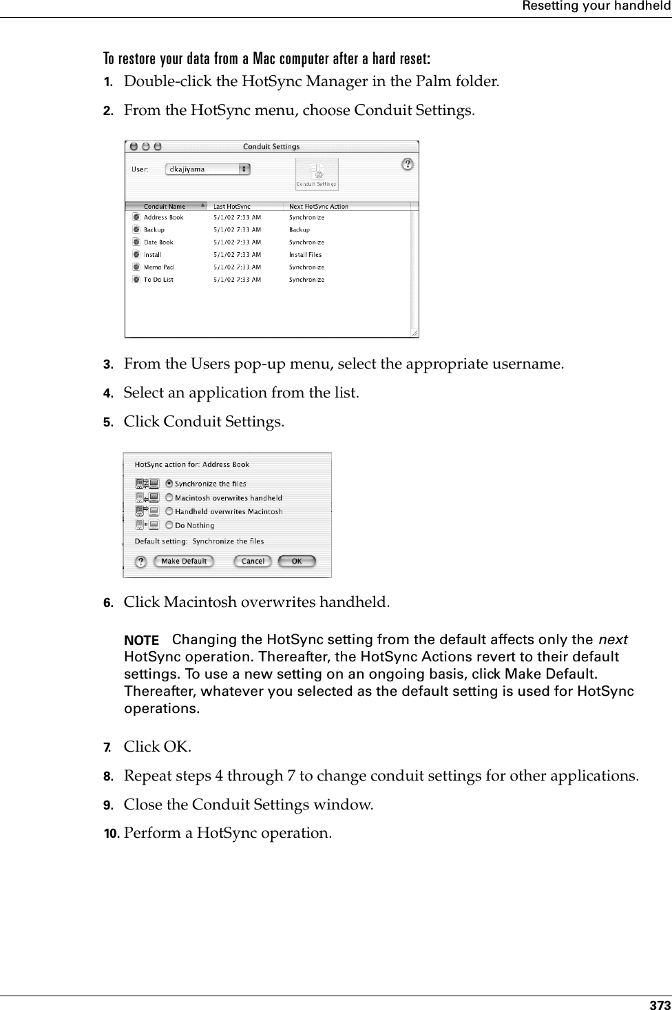 Resetting your handheld373To restore your data from a Mac computer after a hard reset:1. Double-click the HotSync Manager in the Palm folder.2. From the HotSync menu, choose Conduit Settings.3. From the Users pop-up menu, select the appropriate username.4. Select an application from the list.5. Click Conduit Settings.6. Click Macintosh overwrites handheld.NOTE Changing the HotSync setting from the default affects only the next HotSync operation. Thereafter, the HotSync Actions revert to their default settings. To use a new setting on an ongoing basis, click Make Default. Thereafter, whatever you selected as the default setting is used for HotSync operations.7. Click OK.8. Repeat steps 4 through 7 to change conduit settings for other applications.9. Close the Conduit Settings window.10. Perform a HotSync operation.Palm, Inc. Confidential