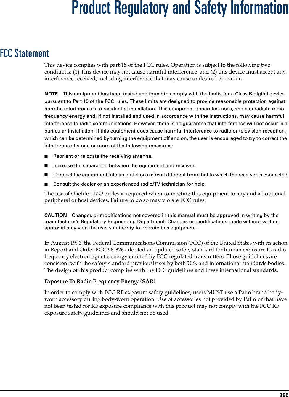 395Product Regulatory and Safety InformationFCC StatementThis device complies with part 15 of the FCC rules. Operation is subject to the following two conditions: (1) This device may not cause harmful interference, and (2) this device must accept any interference received, including interference that may cause undesired operation.NOTE This equipment has been tested and found to comply with the limits for a Class B digital device, pursuant to Part 15 of the FCC rules. These limits are designed to provide reasonable protection against harmful interference in a residential installation. This equipment generates, uses, and can radiate radio frequency energy and, if not installed and used in accordance with the instructions, may cause harmful interference to radio communications. However, there is no guarantee that interference will not occur in a particular installation. If this equipment does cause harmful interference to radio or television reception, which can be determined by turning the equipment off and on, the user is encouraged to try to correct the interference by one or more of the following measures:■Reorient or relocate the receiving antenna.■Increase the separation between the equipment and receiver.■Connect the equipment into an outlet on a circuit different from that to which the receiver is connected.■Consult the dealer or an experienced radio/TV technician for help.The use of shielded I/O cables is required when connecting this equipment to any and all optional peripheral or host devices. Failure to do so may violate FCC rules.CAUTION Changes or modifications not covered in this manual must be approved in writing by the manufacturer’s Regulatory Engineering Department. Changes or modifications made without written approval may void the user’s authority to operate this equipment.In August 1996, the Federal Communications Commission (FCC) of the United States with its action in Report and Order FCC 96-326 adopted an updated safety standard for human exposure to radio frequency electromagnetic energy emitted by FCC regulated transmitters. Those guidelines are consistent with the safety standard previously set by both U.S. and international standards bodies. The design of this product complies with the FCC guidelines and these international standards.Exposure To Radio Frequency Energy (SAR)In order to comply with FCC RF exposure safety guidelines, users MUST use a Palm brand body-worn accessory during body-worn operation. Use of accessories not provided by Palm or that have not been tested for RF exposure compliance with this product may not comply with the FCC RF exposure safety guidelines and should not be used. Palm, Inc. Confidential