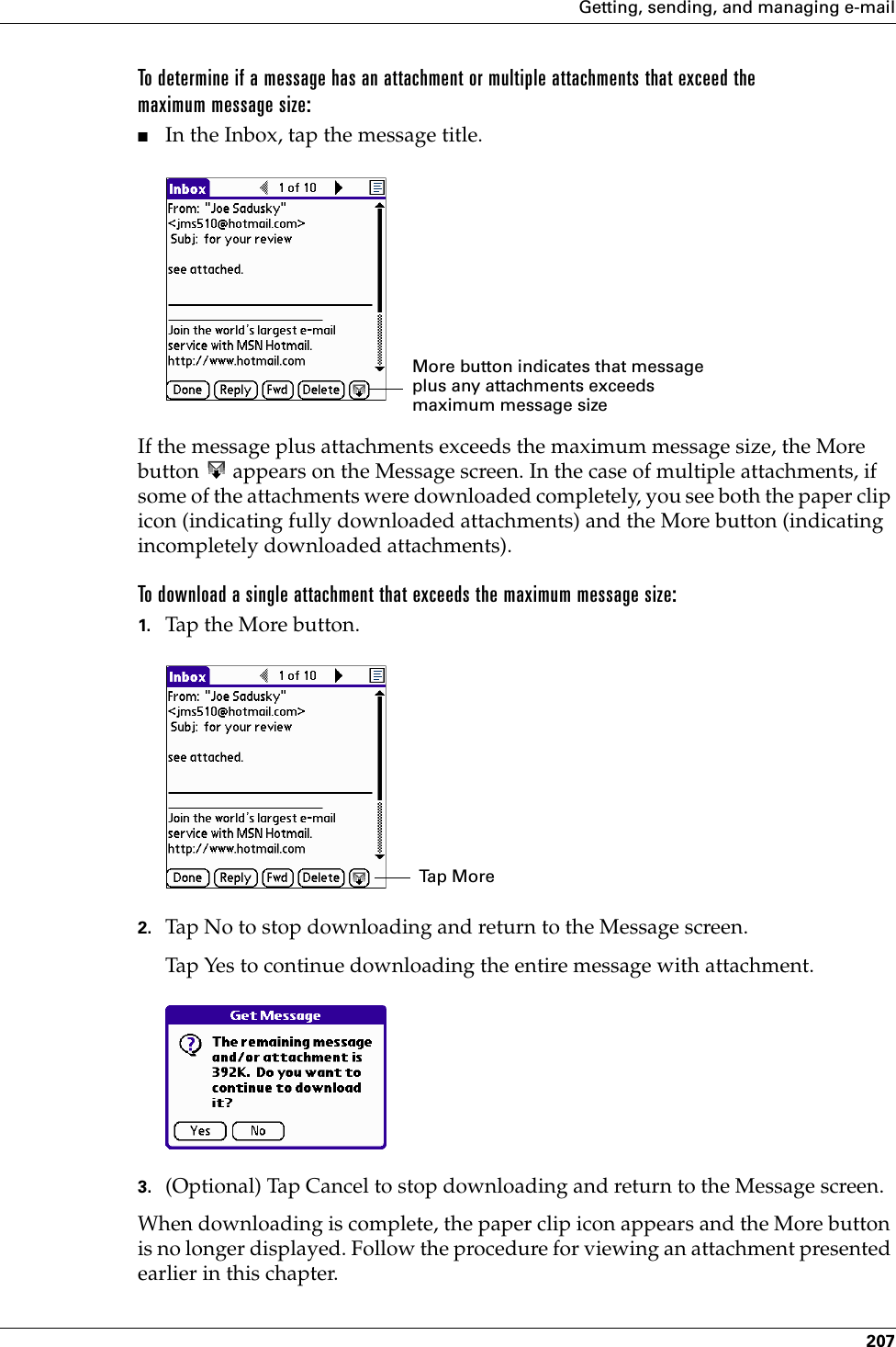 Getting, sending, and managing e-mail207To determine if a message has an attachment or multiple attachments that exceed the maximum message size:■In the Inbox, tap the message title.If the message plus attachments exceeds the maximum message size, the More button   appears on the Message screen. In the case of multiple attachments, if some of the attachments were downloaded completely, you see both the paper clip icon (indicating fully downloaded attachments) and the More button (indicating incompletely downloaded attachments).To download a single attachment that exceeds the maximum message size:1. Tap the More button. 2. Tap No to stop downloading and return to the Message screen.Tap Yes to continue downloading the entire message with attachment. 3. (Optional) Tap Cancel to stop downloading and return to the Message screen.When downloading is complete, the paper clip icon appears and the More button is no longer displayed. Follow the procedure for viewing an attachment presented earlier in this chapter.More button indicates that message plus any attachments exceeds maximum message sizeTa p  M o r ePalm, Inc. Confidential