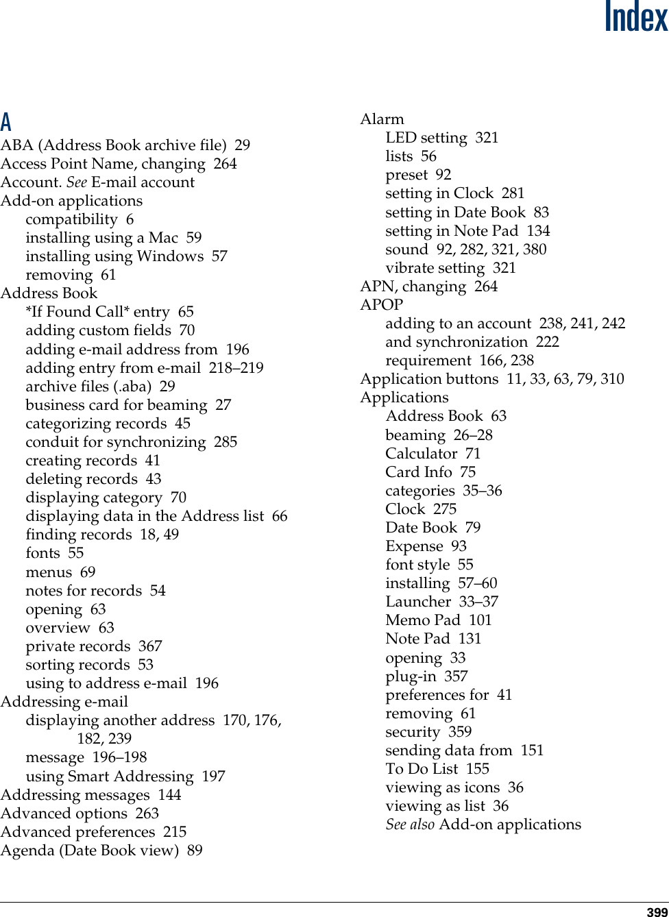 399IndexAABA (Address Book archive file) 29Access Point Name, changing 264Account. See E-mail accountAdd-on applicationscompatibility 6installing using a Mac 59installing using Windows 57removing 61Address Book*If Found Call* entry 65adding custom fields 70adding e-mail address from 196adding entry from e-mail 218–219archive files (.aba) 29business card for beaming 27categorizing records 45conduit for synchronizing 285creating records 41deleting records 43displaying category 70displaying data in the Address list 66finding records 18, 49fonts 55menus 69notes for records 54opening 63overview 63private records 367sorting records 53using to address e-mail 196Addressing e-maildisplaying another address 170, 176, 182, 239message 196–198using Smart Addressing 197Addressing messages 144Advanced options 263Advanced preferences 215Agenda (Date Book view) 89AlarmLED setting 321lists 56preset 92setting in Clock 281setting in Date Book 83setting in Note Pad 134sound 92, 282, 321, 380vibrate setting 321APN, changing 264APOPadding to an account 238, 241, 242and synchronization 222requirement 166, 238Application buttons 11, 33, 63, 79, 310ApplicationsAddress Book 63beaming 26–28Calculator 71Card Info 75categories 35–36Clock 275Date Book 79Expense 93font style 55installing 57–60Launcher 33–37Memo Pad 101Note Pad 131opening 33plug-in 357preferences for 41removing 61security 359sending data from 151To Do List 155viewing as icons 36viewing as list 36See also Add-on applicationsPalm, Inc. Confidential