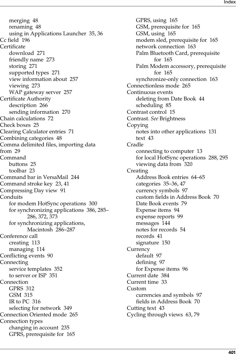 Index401merging 48renaming 48using in Applications Launcher 35, 36Cc field 196Certificatedownload 271friendly name 273storing 271supported types 271view information about 257viewing 273WAP gateway server 257Certificate Authoritydescription 266sending information 270Chain calculations 72Check boxes 25Clearing Calculator entries 71Combining categories 48Comma delimited files, importing data from 29Commandbuttons 25toolbar 23Command bar in VersaMail 244Command stroke key 23, 41Compressing Day view 91Conduitsfor modem HotSync operations 300for synchronizing applications 386, 285–286, 372, 373for synchronizing applications, Macintosh 286–287Conference callcreating 113managing 114Conflicting events 90Connectingservice templates 352to server or ISP 351ConnectionGPRS 312GSM 315IR to PC 316selecting for network 349Connection Oriented mode 265Connection typeschanging in account 235GPRS, prerequisite for 165GPRS, using 165GSM, prerequisite for 165GSM, using 165modem sled, prerequisite for 165network connection 163Palm Bluetooth Card, prerequisite for 165Palm Modem accessory, prerequisite for 165synchronize-only connection 163Connectionless mode 265Continuous eventsdeleting from Date Book 44scheduling 85Contrast control 15Contrast. See BrightnessCopyingnotes into other applications 131text 43Cradleconnecting to computer 13for local HotSync operations 288, 295viewing data from 320CreatingAddress Book entries 64–65categories 35–36, 47currency symbols 97custom fields in Address Book 70Date Book events 79Expense items 94expense reports 99messages 144notes for records 54records 41signature 150Currencydefault 97defining 97for Expense items 96Current date 384Current time 33Customcurrencies and symbols 97fields in Address Book 70Cutting text 43Cycling through views 63, 79Palm, Inc. Confidential