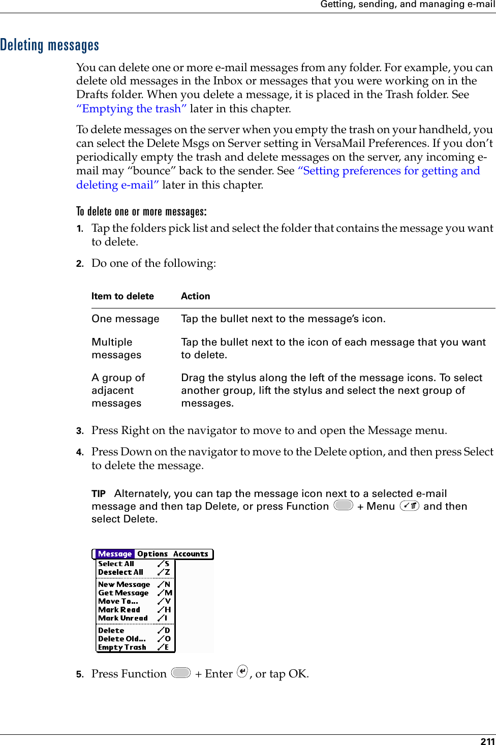 Getting, sending, and managing e-mail211Deleting messagesYou can delete one or more e-mail messages from any folder. For example, you can delete old messages in the Inbox or messages that you were working on in the Drafts folder. When you delete a message, it is placed in the Trash folder. See “Emptying the trash” later in this chapter.To delete messages on the server when you empty the trash on your handheld, you can select the Delete Msgs on Server setting in VersaMail Preferences. If you don’t periodically empty the trash and delete messages on the server, any incoming e-mail may “bounce” back to the sender. See “Setting preferences for getting and deleting e-mail” later in this chapter. To delete one or more messages:1. Tap the folders pick list and select the folder that contains the message you want to delete.2. Do one of the following:3. Press Right on the navigator to move to and open the Message menu.4. Press Down on the navigator to move to the Delete option, and then press Select to delete the message.TIP Alternately, you can tap the message icon next to a selected e-mail message and then tap Delete, or press Function   + Menu   and then select Delete. 5. Press Function   + Enter  , or tap OK.Item to delete ActionOne message Tap the bullet next to the message’s icon.Multiple messagesTap the bullet next to the icon of each message that you want to delete.A group of adjacent messagesDrag the stylus along the left of the message icons. To select another group, lift the stylus and select the next group of messages. Palm, Inc. Confidential