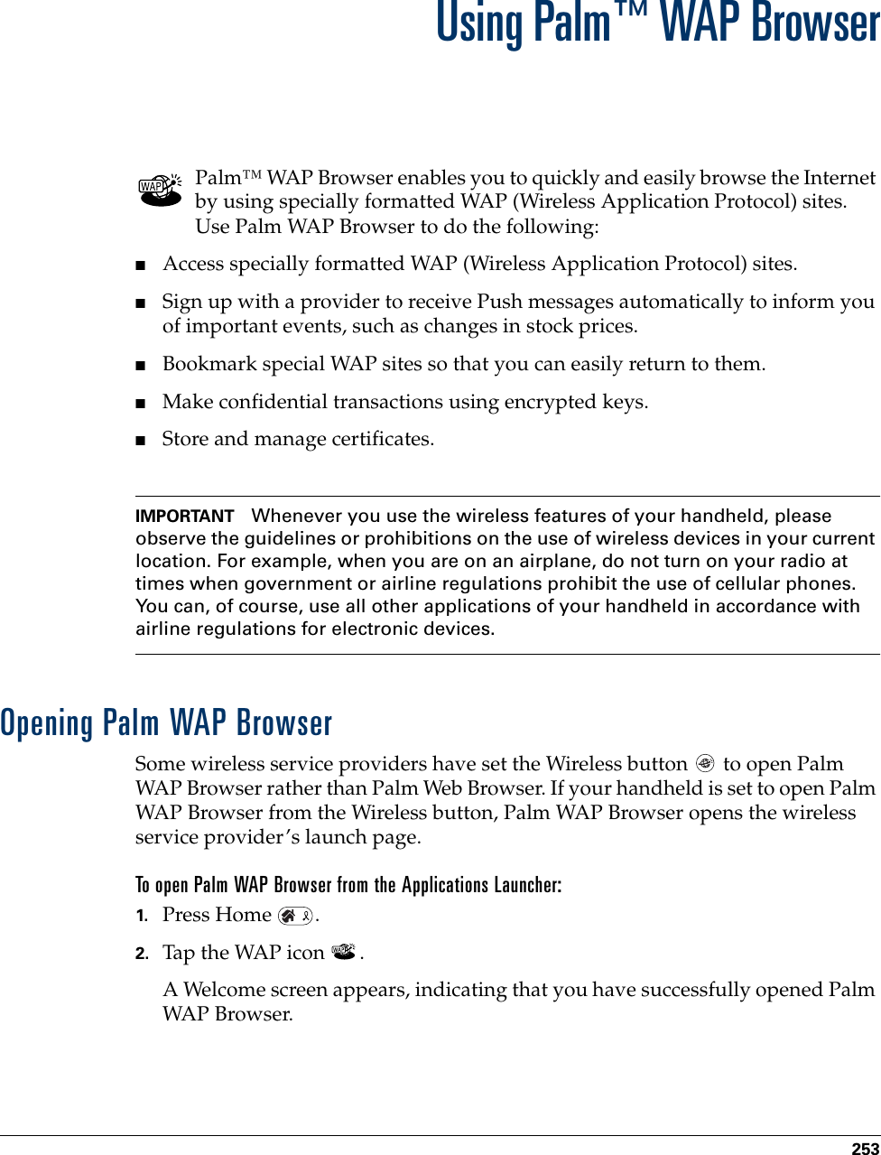253CHAPTER 18Using Palm™ WAP BrowserPalm™ WAP Browser enables you to quickly and easily browse the Internet by using specially formatted WAP (Wireless Application Protocol) sites. Use Palm WAP Browser to do the following:■Access specially formatted WAP (Wireless Application Protocol) sites.■Sign up with a provider to receive Push messages automatically to inform you of important events, such as changes in stock prices. ■Bookmark special WAP sites so that you can easily return to them.■Make confidential transactions using encrypted keys.■Store and manage certificates.IMPORTANT Whenever you use the wireless features of your handheld, please observe the guidelines or prohibitions on the use of wireless devices in your current location. For example, when you are on an airplane, do not turn on your radio at times when government or airline regulations prohibit the use of cellular phones. You can, of course, use all other applications of your handheld in accordance with airline regulations for electronic devices.Opening Palm WAP BrowserSome wireless service providers have set the Wireless button   to open Palm WAP Browser rather than Palm Web Browser. If your handheld is set to open Palm WAP Browser from the Wireless button, Palm WAP Browser opens the wireless service provider’s launch page.To open Palm WAP Browser from the Applications Launcher:1. Press Home  .2. Tap the WAP icon  .A Welcome screen appears, indicating that you have successfully opened Palm WAP Browser.Palm, Inc. Confidential
