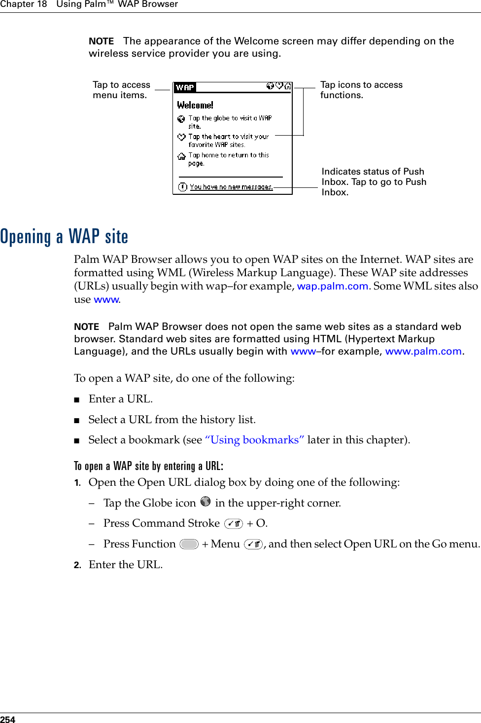 Chapter 18 Using Palm™ WAP Browser254NOTE The appearance of the Welcome screen may differ depending on the wireless service provider you are using.Opening a WAP sitePalm WAP Browser allows you to open WAP sites on the Internet. WAP sites are formatted using WML (Wireless Markup Language). These WAP site addresses (URLs) usually begin with wap–for example, wap.palm.com. Some WML sites also use www.NOTE Palm WAP Browser does not open the same web sites as a standard web browser. Standard web sites are formatted using HTML (Hypertext Markup Language), and the URLs usually begin with www–for example, www.palm.com. To open a WAP site, do one of the following:■Enter a URL.■Select a URL from the history list.■Select a bookmark (see “Using bookmarks” later in this chapter).To open a WAP site by entering a URL:1. Open the Open URL dialog box by doing one of the following:– Tap the Globe icon   in the upper-right corner.– Press Command Stroke   + O.– Press Function   + Menu  , and then select Open URL on the Go menu.2. Enter the URL. Indicates status of Push Inbox. Tap to go to Push Inbox.Tap to access menu items.Tap icons to access functions.Palm, Inc. Confidential