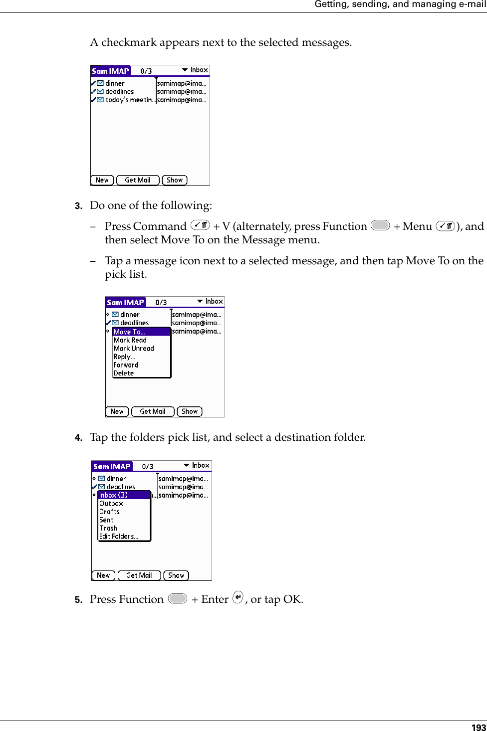 Getting, sending, and managing e-mail193A checkmark appears next to the selected messages.3. Do one of the following:– Press Command   + V (alternately, press Function   + Menu  ), and then select Move To on the Message menu.– Tap a message icon next to a selected message, and then tap Move To on the pick list. 4. Tap the folders pick list, and select a destination folder.5. Press Function   + Enter  , or tap OK.Palm, Inc. Confidential